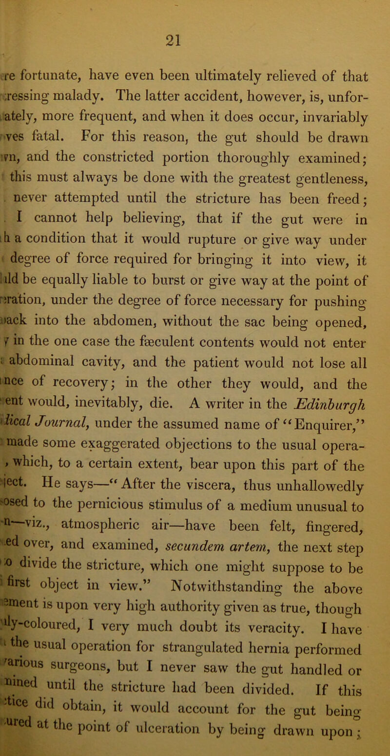 re fortunate, have even been ultimately relieved of that jessing malady. The latter accident, however, is, unfor- ately, more frequent, and when it does occur, invariably ves fatal. For this reason, the gut should be drawn :?n, and the constricted portion thoroughly examined; this must always be done with the greatest gentleness, never attempted until the stricture has been freed; I cannot help believing, that if the gut were in h a condition that it would rupture or give way under degree of force required for bringing it into view, it ild be equally liable to burst or give way at the point of oration, under the degree of force necessary for pushing >ack into the abdomen, without the sac being opened, 7 in the one case the fseculent contents would not enter ; abdominal cavity, and the patient would not lose all nee of recovery; in the other they would, and the ' ent would, inevitably, die. A writer in the Edinburgh lical Journal, under the assumed name of “ Enquirer,” made some exaggerated objections to the usual opera- > which, to a certain extent, bear upon this part of the ject. He says—“ After the viscera, thus unhallowedly msed to the pernicious stimulus of a medium unusual to m viz., atmospheric air—have been felt, fingered, •ed over, and examined, secundem artem, the next step t:o divide the stricture, which one might suppose to be i first object in view.” Notwithstanding the above -ment is upon very high authority given as true, though 'dy-coloured, I very much doubt its veracity. I have i the usual operation for strangulated hernia performed various surgeons, but I never saw the gut handled or »med until the stricture had been divided. If this dice did obtain, it would account for the gut being Ured at the point of ulceration by being drawn upon*