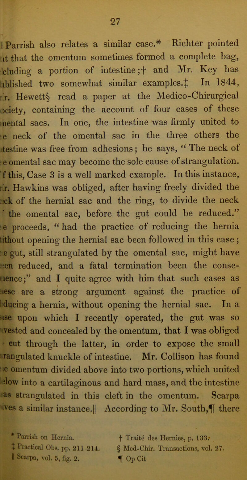 Parrish also relates a similar case.* Richter pointed it that the omentum sometimes formed a complete bag, eluding a portion of intestine ;T and Mr. Key has iiblished two somewhat similar examples.£ In 1844, t. Hewett§ read a paper at the Medico-Chirurgical ociety, containing the account of four cases of these nental sacs. In one, the intestine was firmly united to e neck of the omental sac in the three others the destine was free from adhesions; he says, “ The neck of e omental sac may become the sole cause of strangulation, f this, Case 3 is a well marked example. In this instance, rir. Hawkins was obliged, after having freely divided the :-ck of the hernial sac and the ring, to divide the neck the omental sac, before the gut could be reduced.” e proceeds, “ had the practice of reducing the hernia tithout opening the hernial sac been followed in this case; .e gut, still strangulated by the omental sac, might have :en reduced, and a fatal termination been the conse- uence;” and I quite agree with him that such cases as aese are a strong argument against the practice of ducing a hernia, without opening the hernial sac. In a ■ise upon which I recently operated, the gut was so vested and concealed by the omentum, that I was obliged 1 cut through the latter, in order to expose the small rangulated knuckle of intestine. Mr. Collison has found ie omentum divided above into two portions, which united -low into a cartilaginous and hard mass, and the intestine as strangulated in this cleft in the omentum. Scarpa ives a similar instance.|| According to Mr. South,there * Parrish on Hernia, t Practical Obs. pp. 211 214. II Scarpa, vol. 5, fig. 2. f Traits des Ilcrnics, p. 133; § Mcd-Chir. Transactions, vol. 27. Op Cit