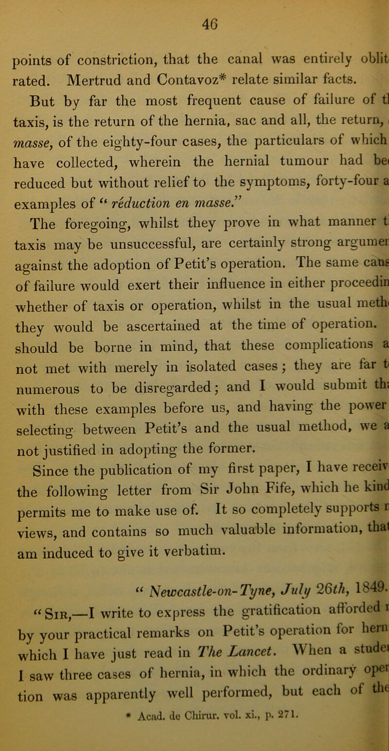 points of constriction, that the canal was entirely oblit rated. Mertrud and Contavoz* relate similar facts. But by far the most frequent cause of failure of tl taxis, is the return of the hernia, sac and all, the return, masse, of the eighty-four cases, the particulars of which have collected, wherein the hernial tumour had bei reduced but without relief to the symptoms, forty-four a examples of “ reduction en masse.” The foregoing, whilst they prove in what manner t taxis may be unsuccessful, are certainly strong argumer against the adoption of Petit’s operation. The same caus of failure would exert their influence in either proceedin whether of taxis or operation, whilst in the usual meth they would be ascertained at the time of operation, should be borne in mind, that these complications a not met with merely in isolated cases; they are tar t numerous to be disregarded; and I would submit thi with these examples before us, and having the power selecting between Petit’s and the usual method, we a not justified in adopting the former. Since the publication of my first paper, I have receiv the following letter from Sir John Fife, which he kind permits me to make use of. It so completely supports r views, and contains so much valuable information, thal am induced to give it verbatim. “ Newcastle-on-Tyne, July 26th, 1849. “Sir,—I write to express the gratification afforded i by your practical remarks on Petit’s operation tor hern which I have just read in The Lancet. When a studei I saw three cases of hernia, in which the ordinary oper tion was apparently well performed, but each of the