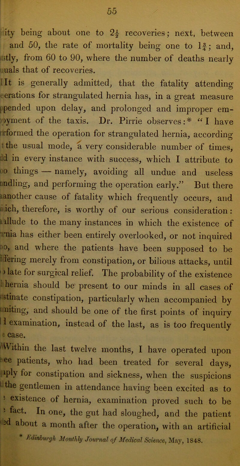 ity being about one to 2f recoveries; next, between and 50, the rate of mortality being one to If; and, itly, from 60 to 90, where the number of deaths nearly uals that of recoveries. ;It is generally admitted, that the fatality attending <- erations for strangulated hernia has, in a great measure pended upon delay, and prolonged and improper em- )yment of the taxis. Dr. Pirrie observes: * “ I have i [formed the operation for strangulated hernia, according : the usual mode, a very considerable number of times, tid in every instance with success, which I attribute to 10 things — namely, avoiding all undue and useless ‘ ndling, and performing the operation early/’ But there it another cause of fatality which frequently occurs, and ii.ich, therefore, is worthy of our serious consideration: a allude to the many instances in which the existence of mia has either been entirely overlooked, or not inquired '0, and where the patients have been supposed to be ifering merely from constipation, or bilious attacks, until 1 > late for surgical relief. The probability of the existence : hernia should be present to our minds in ail cases of ? stinate constipation, particularly when accompanied by Uniting, and should be one of the first points of inquiry 11 examination, instead of the last, as is too frequently ! case. 1 VVithin the last twelve months, I have operated upon : ee patients, who had been treated for several days, lPly f°r constipation and sickness, when the suspicions 1 the gentlemen in attendance having been excited as to 5 existence of hernia, examination proved such to be 5 fact* In one, the gut had sloughed, and the patient -d about a month after the operation, with an artificial * Edinburgh Monthly Journal of Medical Science, May, 1848.