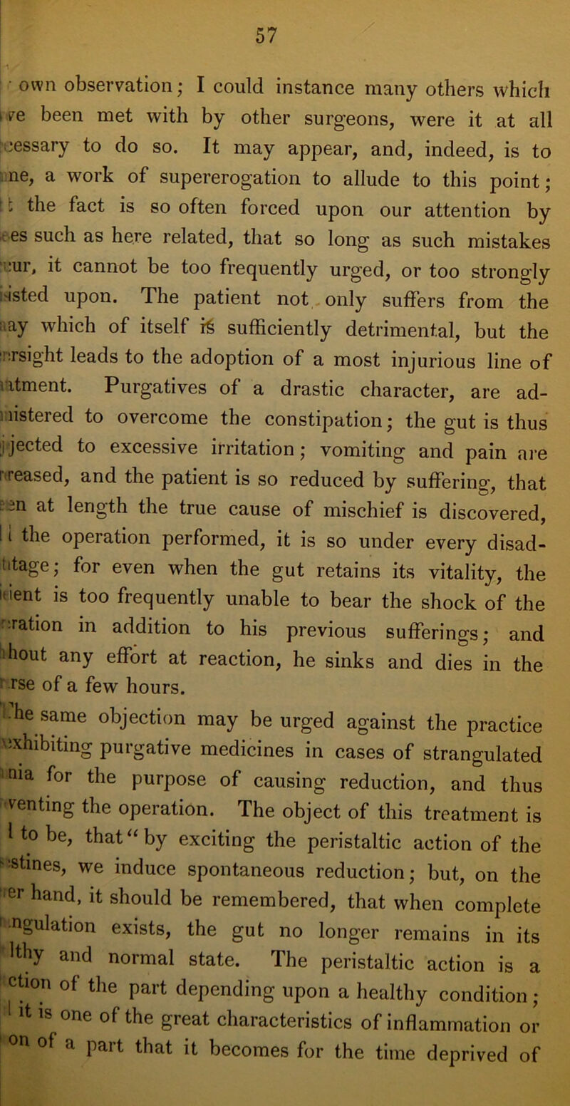 own observation; I could instance many others which i ve been met with by other surgeons, were it at all ■-jessary to do so. It may appear, and, indeed, is to ne, a work of supererogation to allude to this point ; * the fact is so often forced upon our attention by . es such as here related, that so long as such mistakes :ur, it cannot be too frequently urged, or too strongly .'isted upon. The patient not only suffers from the ; ay which of itself sufficiently detrimental, but the 'nrsight leads to the adoption of a most injurious line of ntment. Purgatives of a drastic character, are ad- listered to overcome the constipation; the gut is thus rjected to excessive irritation; vomiting and pain are i>reased, and the patient is so reduced by suffering, that ; 3n at length the true cause of mischief is discovered, I i the operation performed, it is so under every disad- iitage; for even when the gut retains its vitality, the inent is too frequently unable to bear the shock of the oration in addition to his previous sufferings; and hout any effort at reaction, he sinks and dies in the rse of a few hours. he same objection may be urged against the practice exhibiting purgative medicines in cases of strangulated nia for the purpose of causing reduction, and thus renting the operation. The object of this treatment is 1 to be, that “ by exciting the peristaltic action of the kStines, we induce spontaneous reduction; but, on the ier band, it should be remembered, that when complete angulation exists, the gut no longer remains in its lthy and normal state. The peristaltic action is a ction of the part depending upon a healthy condition ; it is one of the great characteristics of inflammation or 1 °n of a part that it becomes for the time deprived of