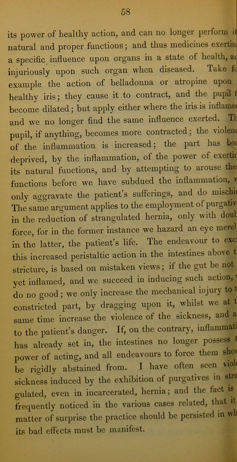 its power of healthy action, and can no longei peifoim ii natural and proper functions; and thus medicines exertin a specific influence upon organs in a state of health, ac injuriously upon such organ when diseased. Take ft example the action of belladonna 01 ati opine upon ; healthy iris; they cause it to contract, and the pupil t become dilated; but apply either where the iris is inflame* and we no longer find the same influence exerted. Tb pupil, if anything, becomes more contracted; the violent of the inflammation is increased; the part has h^e deprived, by the inflammation, of the power of exertic its natural functions, and by attempting to arouse the: functions before we have subdued the inflammation, v only aggravate the patient’s sufferings, and do mischu The same argument applies to the employment of purgativ in the reduction of strangulated hernia, only with doub force, for in the former instance we hazard an eye mere! in the latter, the patient’s life. The endeavour to exci this increased peristaltic action in the intestines above t stricture, is based on mistaken views; if the gut be not yet inflamed, and we succeed in inducing such action,1 do no good; we only increase the mechanical injury to t constricted part, by dragging upon it, whilst we at t same time increase the violence of the sickness, and a to the patient’s danger. If, on the contrary, inflammat. has already set in, the intestines no longer possess i power of acting, and all endeavours to force them shoi be rigidly abstained from. I have often seen vio < sickness induced by the exhibition of purgatives in stra gulated, even in incarcerated, hernia; and the fact is frequently noticed in the various cases related, that it matter of surprise the practice should be persisted in wli its bad effects must be manifest.