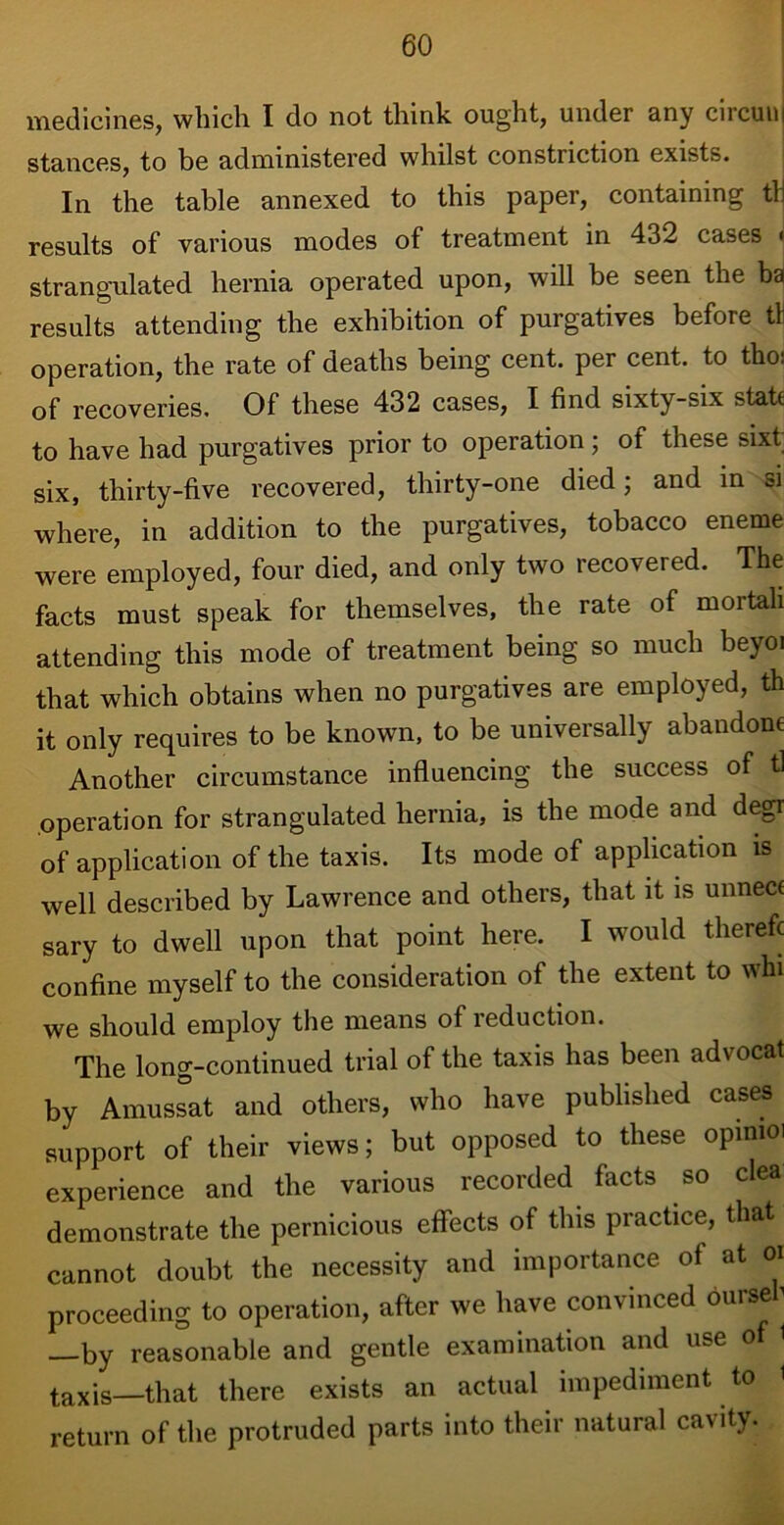 medicines, which I do not think ought, under any circunj stances, to be administered whilst constriction exists. In the table annexed to this paper, containing tli results of various modes of treatment in 432 cases < strangulated hernia operated upon, will be seen the ba results attending the exhibition of purgatives before tH operation, the rate of deaths being cent, per cent, to tho: of recoveries. Of these 432 cases, I find sixty-six state to have had purgatives prior to operation; of these sixt six, thirty-five recovered, thirty-one died; and in si where, in addition to the purgatives, tobacco eneme were employed, four died, and only two recovered. The facts must speak for themselves, the rate of mortali attending this mode of treatment being so much beyoi that which obtains when no purgatives are employed, th it only requires to be known, to be universally abandone Another circumstance influencing the success of tl operation for strangulated hernia, is the mode and degr of application of the taxis. Its mode of application is well described by Lawrence and others, that it is unneci sary to dwell upon that point here. I would therefc confine myself to the consideration of the extent to whi we should employ the means of reduction. The long-continued trial of the taxis has been advocat by Amussat and others, who have published cases support of their views; but opposed to these opmioi experience and the various recorded facts so clea demonstrate the pernicious effects of this practice, that cannot doubt the necessity and importance of at or proceeding to operation, after we have convinced oursefi —by reasonable and gentle examination and use of i taxis—that there exists an actual impediment to 1 return of the protruded parts into their natural ca^ty.