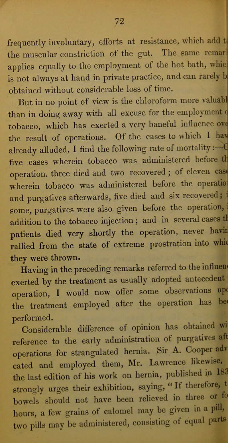 frequently involuntary, efforts at resistance, which add tj the muscular constriction of the gut. The same remar > applies equally to the employment of the hot bath, whies is not always at hand in private practice, and can rarely bj obtained without considerable loss of time. But in no point of view is the chloroform more valuabl than in doing away with all excuse for the employment (j tobacco, which has exerted a very baneful influence ovej the result of operations. Of the cases to which I ha* already alluded, I find the following rate of moitahty. C five cases wherein tobacco was administered before tli operation, three died and two recovered ; of eleven casa wherein tobacco was administered before the opeiatioi and purgatives afterwards, five died and six recoveied; j some, purgatives were also given before the operation, addition to the tobacco injection; and in several cases til patients died very shortly the operation, never havin rallied from the state of extreme prostration into whio they were thrown. Having in the preceding remarks referred to the influem exerted by the treatment as usually adopted antecedent operation, I would now offer some observations upc the treatment employed after the operation has be< performed. Considerable difference of opinion has obtained wi reference to the early administration of purgatives aft operations for strangulated hernia. Sir A. Cooper adv cated and employed them, Mr. Lawrence likewise, the last edition of his work on hernia, published in 183 strongly urges their exhibition, saying, “ If therefore, t bowels should not have been relieved in three or fo hours, a few grains of calomel may be given in a pill? two pills may be administered, consisting of equal parts