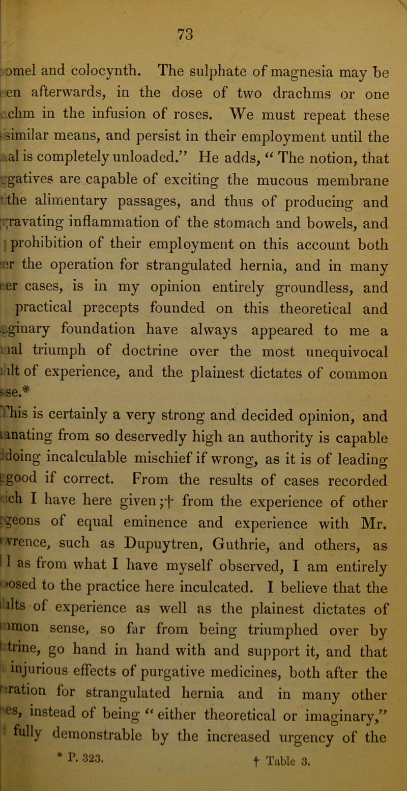 amel and colocynth. The sulphate of magnesia may be i en afterwards, in the dose of two drachms or one ohm in the infusion of roses. We must repeat these similar means, and persist in their employment until the al is completely unloaded.” He adds, “ The notion, that .gatives are capable of exciting the mucous membrane ■ the alimentary passages, and thus of producing and rravating inflammation of the stomach and bowels, and prohibition of their employment on this account both or the operation for strangulated hernia, and in many 1 er cases, is in my opinion entirely groundless, and practical precepts founded on this theoretical and L.ginary foundation have always appeared to me a i lal triumph of doctrine over the most unequivocal i lit of experience, and the plainest dictates of common sse.# ' his is certainly a very strong and decided opinion, and i mating from so deservedly high an authority is capable doing incalculable mischief if wrong, as it is of leading Lgood if correct. From the results of cases recorded !ch I have here given from the experience of other .geons of equal eminence and experience with Mr. ^vrence, such as Dupuytren, Guthrie, and others, as ' 1 as from what I have myself observed, I am entirely * *osed to the practice here inculcated. I believe that the 1 • llts of experience as well as the plainest dictates of ' unon sense, so far from being triumphed over by ( trine, go hand in hand with and support it, and that injurious effects of purgative medicines, both after the 1 nation for strangulated hernia and in many other es, instead of being “ either theoretical or imaginary,” f fully demonstrable by the increased urgency of the * r- 323. t Table 3.