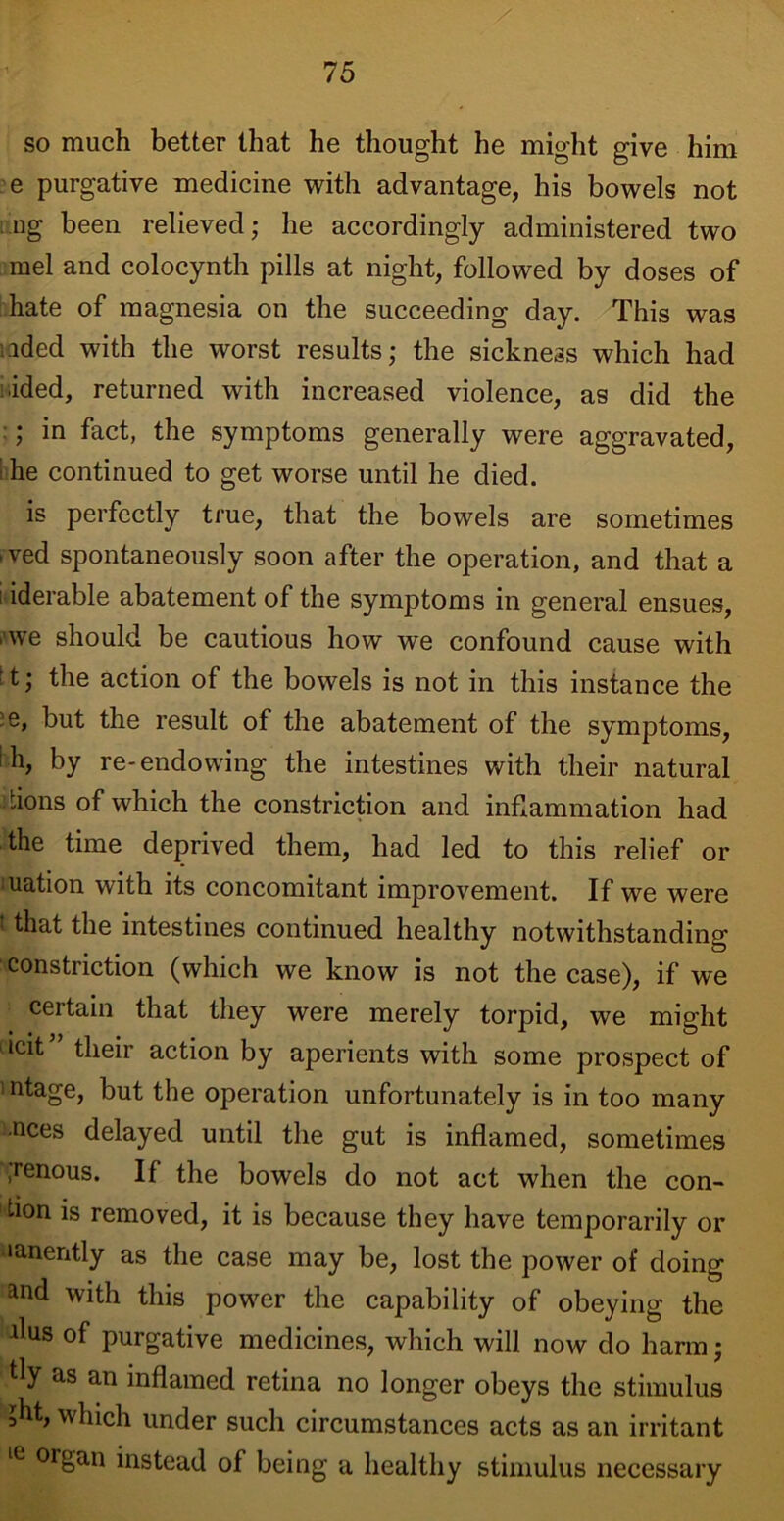 so much better that he thought he might give him e purgative medicine with advantage, his bowels not ng been relieved; he accordingly administered two mel and colocynth pills at night, followed by doses of hate of magnesia on the succeeding day. This was ided with the worst results; the sickness which had ■ided, returned with increased violence, as did the ; in fact, the symptoms generally were aggravated, he continued to get worse until he died. is perfectly true, that the bowels are sometimes ived spontaneously soon after the operation, and that a ; iderable abatement of the symptoms in general ensues, . we should be cautious how we confound cause with ’t; the action of the bowels is not in this instance the ' e» but the result of the abatement of the symptoms, h, by re-endowing the intestines with their natural -ions of which the constriction and inflammation had the time deprived them, had led to this relief or uation with its concomitant improvement. If we were t that the intestines continued healthy notwithstanding constriction (which we know is not the case), if we certain that they were merely torpid, we might icit” their action by aperients with some prospect of ’ntage, but the operation unfortunately is in too many nces delayed until the gut is inflamed, sometimes ,renous. If the bowels do not act when the con- ! tion is removed, it is because they have temporarily or nanently as the case may be, lost the power of doing and with this power the capability of obeying the flus of purgative medicines, which will now do harm; fly as an inflamed retina no longer obeys the stimulus ;ht, which under such circumstances acts as an irritant te orSan instead of being a healthy stimulus necessary