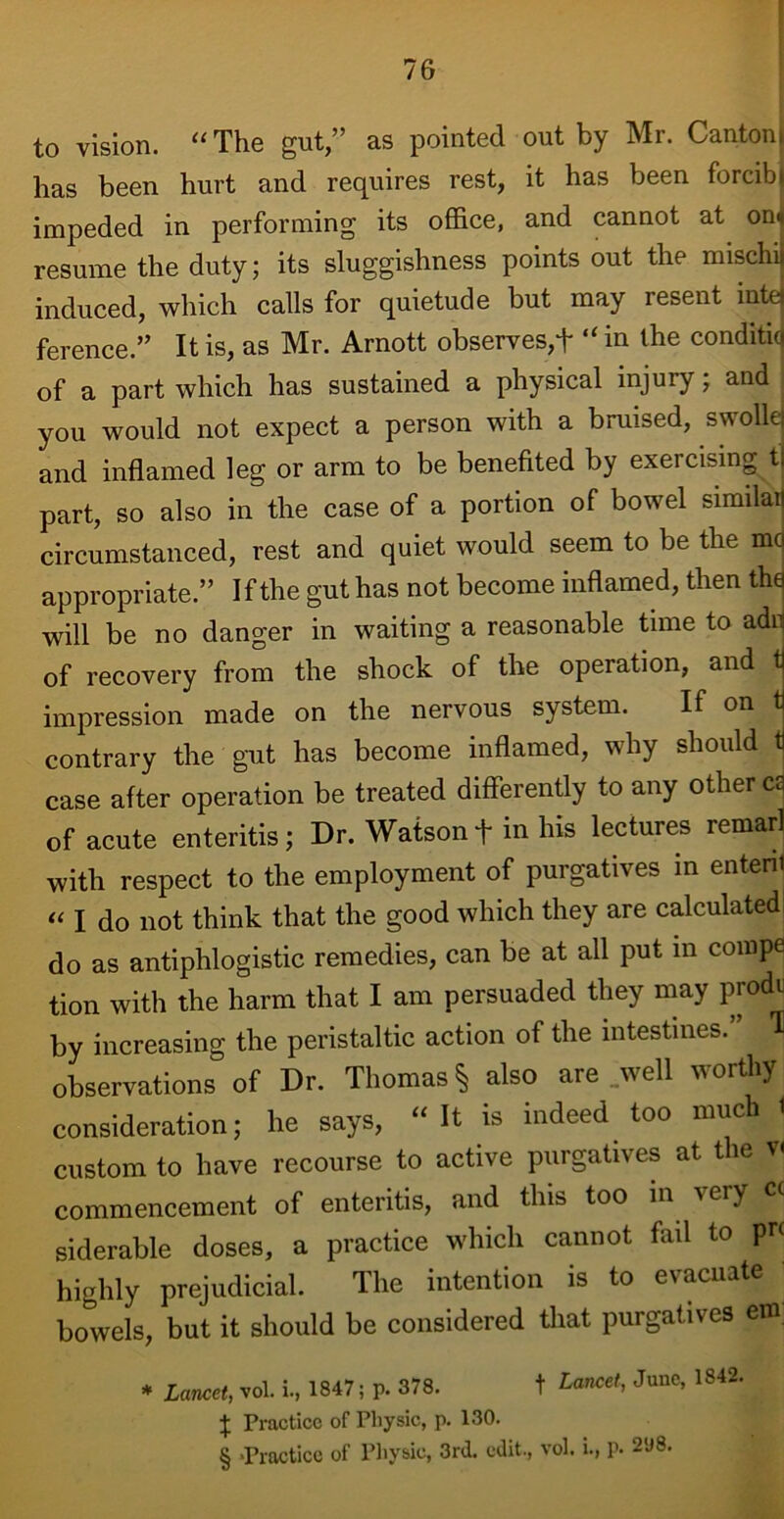 to vision. “The gut,” as pointed out by Mr. Canton) has been hurt and requires rest, it has been forcibt impeded in performing its office, and cannot at on« resume the duty; its sluggishness points out the mischii induced, which calls for quietude but may resent raid ference.” It is, as Mr. Arnott observes,t “ in the conditiq of a part which has sustained a physical injury; and you would not expect a person with a bruised, swolle and inflamed leg or arm to be benefited by exercising t part, so also in the case of a portion of bowel similai circumstanced, rest and quiet would seem to be the me appropriate.” If the gut has not become inflamed, then the will be no danger in waiting a reasonable time to adn of recovery from the shock of the operation, and t impression made on the nervous system. If on t contrary the gut has become inflamed, why should t case after operation be treated differently to any other ca of acute enteritis; Dr. Watson + in his lectures remarl with respect to the employment of purgatives in entenl « I do not think that the good which they are calculated do as antiphlogistic remedies, can be at all put in compe tion with the harm that I am persuaded they may prodr by increasing the peristaltic action of the intestines. H observations of Dr. Thomas § also are well worthy consideration; he says, “It is indeed too much 1 custom to have recourse to active purgatives at the v< commencement of enteritis, and this too in ^eiy siderable doses, a practice which cannot fail to pi* highly prejudicial. The intention is to e\acnate bowels, but it should be considered that purgatives em * Lancet, vol. i., 1847; p. 378. t £«nce'> Junc’ 1842, t Practice of Physic, p. 130. § -Practice of Physic, 3rd. edit., vol. i., p. 2U8.