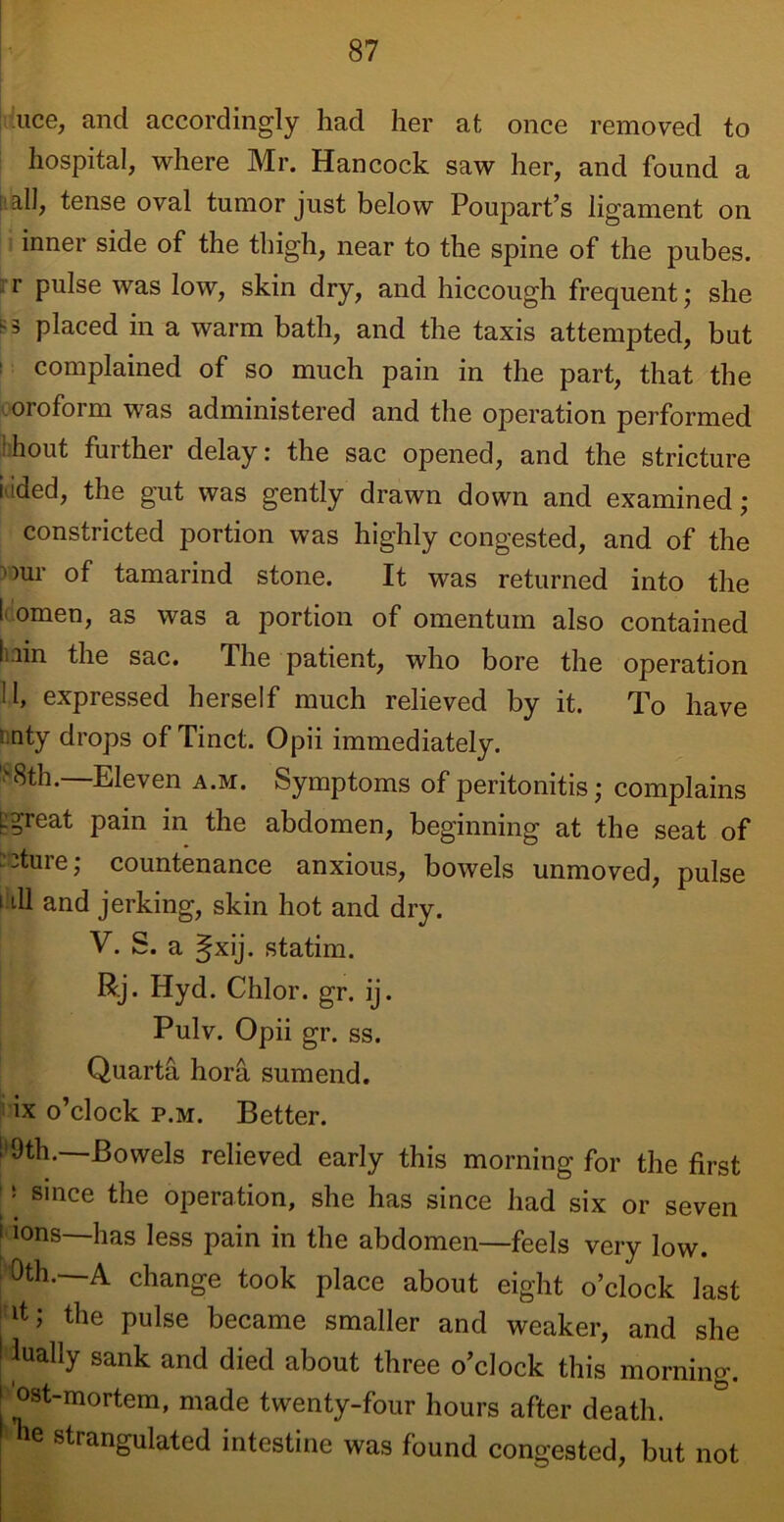 lice, and accordingly had her at once removed to hospital, where Mr. Hancock saw her, and found a -all, tense oval tumor just below Poupart’s ligament on inner side of the thigh, near to the spine of the pubes, r Pulse was low, skin dry, and hiccough frequent; she placed in a warm bath, and the taxis attempted, but complained of so much pain in the part, that the .orofoim was administered and the operation performed :hout further delay: the sac opened, and the stricture iaded, the gut was gently drawn down and examined ; constricted portion was highly congested, and of the ~our of tamarind stone. It was returned into the I omen, as was a portion of omentum also contained bin the sac. The patient, who bore the operation H» expressed herself much relieved by it. To have i nty drops of Tinct. Opii immediately. '8th.—Eleven a.m. Symptoms of peritonitis; complains L?reat pain in the abdomen, beginning at the seat of 3ture; countenance anxious, bowels unmoved, pulse i ill and jerking, skin hot and dry. V. S. a gxij. statim. Rj. Hyd. Chlor. gr. ij. Pulv. Opii gr. ss. Quarta hora sumend. ix o’clock p.m. Better. ; ^th.—Bowels relieved early this morning for the first '1 since the operation, she has since had six or seven i ions—has less pain in the abdomen—feels very low. Oth.—A change took place about eight o’clock last d; the pulse became smaller and weaker, and she ! lually sank and died about three o’clock this morning. ! ®st~mortem, made twenty-four hours after death. r“e strangulated intestine was found congested, but not