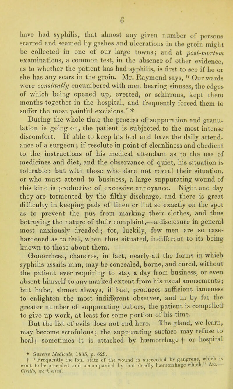 G have had syphilis, that almost any given number of persons scarred and seamed by gashes and ulcerations in the groin might be collected in one of our large towns; and at post-mortem examinations, a common test, in the absence of other evidence, as to whether the patient has had syphilis, is first to see if he or she has any scars in the groin. Mr. Raymond says, “ Our wards were constantly encumbered with men bearing sinuses, the edges of which being opened up, everted, or schirrous, kept them months together in the hospital, and frequently forced them to suffer the most painful excisions.” * During the whole time the process of suppuration and granu- lation is going on, the patient is subjected to the most intense discomfort. If able to keep his bed and have the daily attend- ance of a surgeon ; if resolute in point of cleanliness and obedient to the instructions of his medical attendant as to the use of medicines and diet, and the observance of quiet, his situation is tolerable: but with those who dare not reveal their situation, or who must attend to business, a large suppurating wound of this kind is productive of excessive annoyance. Night and day they are tormented by the filthy discharge, and there is great difficulty in keeping pads of linen or lint so exactly on the spot as to prevent the pus from marking their clothes, and thus betraying the nature of their complaint,—a disclosure in general most anxiously dreaded; for, luckily, few men are so case- hardened as to feel, when thus situated, indifferent to its being- known to those about them. Gonorrhoea, chancres, in fact, nearly all the forms in which syphilis assails man, may be concealed, borne, and cured, without the patient ever requiring to stay a day from business, or even absent himself to any marked extent from his usual amusements ; but bubo, almost always, if bad, produces sufficient lameness to enlighten the most indifferent observer, and in by far the greater number of suppurating buboes, the patient is compelled to give up work, at least for some portion of his time. But the list of evils does not end here. The gland, we learn, may become scrofulous; the suppurating surface may refuse to heal; sometimes it is attacked by haemorrhage f or hospital * Gazette Medicate, 1835, p. 629. f “ Frequently the foul state of the wound is succeeded by gangrene, which is wont to he preceded and accompanied by that deadly haemorrhage which,’’ &c.— Cirillo, work cited.