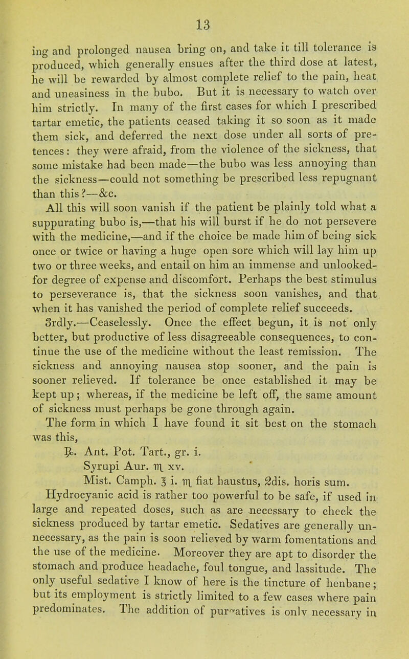 ing and prolonged nausea bring on, and take it till tolerance is produced, which generally ensues after the third dose at latest, he will be rewarded by almost complete relief to the pain, heat and uneasiness in the bubo. But it is necessary to watch over him strictly. In many of the first cases for which I prescribed tartar emetic, the patients ceased taking it so soon as it made them sick, and deferred the next dose under all sorts of pre- tences : they were afraid, from the violence of the sickness, that some mistake had been made—the bubo was less annoying than the sickness—could not something be prescribed less repugnant than this ?—&c. All this will soon vanish if the patient be plainly told what a suppurating bubo is,—that his will burst if he do not persevere with the medicine,—and if the choice be made him of being sick once or twice or having a huge open sore which will lay him up two or three weeks, and entail on him an immense and unlooked- for degree of expense and discomfort. Perhaps the best stimulus to perseverance is, that the sickness soon vanishes, and that when it has vanished the period of complete relief succeeds. 3rdly.—Ceaselessly. Once the effect begun, it is not only better, but productive of less disagreeable consequences, to con- tinue the use of the medicine without the least remission. The sickness and annoying nausea stop sooner, and the pain is sooner relieved. If tolerance be once established it may be kept up; whereas, if the medicine be left off, the same amount of sickness must perhaps be gone through again. The form in which I have found it sit best on the stomach was this, $o. Ant. Pot. Tart., gr. i. Syrupi Aur. xv. Mist. Camph. 3 i. rrt fiat haustus, 2dis. horis sum. Hydrocyanic acid is rather too powerful to be safe, if used in large and repeated doses, such as are necessary to check the sickness produced by tartar emetic. Sedatives are generally un- necessary, as the pain is soon relieved by warm fomentations and the use of the medicine. Moreover they are apt to disorder the stomach and produce headache, foul tongue, and lassitude. The only useful sedative I know of here is the tincture of henbane; but its employment is strictly limited to a few cases where pain predominates. The addition of purgatives is onlv necessary in