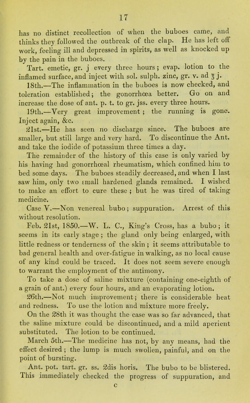 has no distinct recollection of when the buboes came, and thinks they followed the outbreak of the clap. He has left off work, feeling ill and depressed in spirits, as well as knocked up by the pain in the buboes. Tart, emetic, gr. j every three hours; evap. lotion to the inflamed surface, and inject with sol. sulph. zinc, gr. v. ad 3 j. 18th.—The inflammation in the buboes is now checked, and toleration established; the gonorrhoea better. Go on and increase the dose of ant. p. t. to gr. jss. every three hours. 19th.—Very great improvement ; the running is gone. Inject again, &c. 21st.—He has seen no discharge since. The buboes are smaller, but still large and very hard. To discontinue the Ant. and take the iodide of potassium three times a day. The remainder of the history of this case is only varied by his having had gonorrhoeal rheumatism, which confined him to bed some days. The buboes steadily decreased, and when I last saw him, only two small hardened glands remained. I wished to make an effort to cure these ; but he was tired of taking medicine. Case V.—Non venereal bubo; suppuration. Arrest of this without resolution. Feb. 21st, 1850.—W. L. C., King’s Cross, has a bubo; it seems in its early stage ; the gland only being enlarged, with little redness or tenderness of the skin ; it seems attributable to bad general health and over-fatigue in walking, as no local cause of any kind could be traced. It does not seem severe enough to warrant the employment of the antimony. To take a dose of saline mixture (containing one-eighth of a grain of ant.) every four hours, and an evaporating lotion. 26th.—Not much improvement; there is considerable heat and redness. To use the lotion and mixture more freely. On the 28th it was thought the case was so far advanced, that the saline mixture could be discontinued, and a mild aperient substituted. The lotion to be continued. March 5th.—The medicine has not, by any means, had the effect desired ; the lump is much swollen, painful, and on the point of bursting. Ant. pot. tart. gr. ss. 2dis horis. The bubo to be blistered. This immediately checked the progress of suppuration, and c