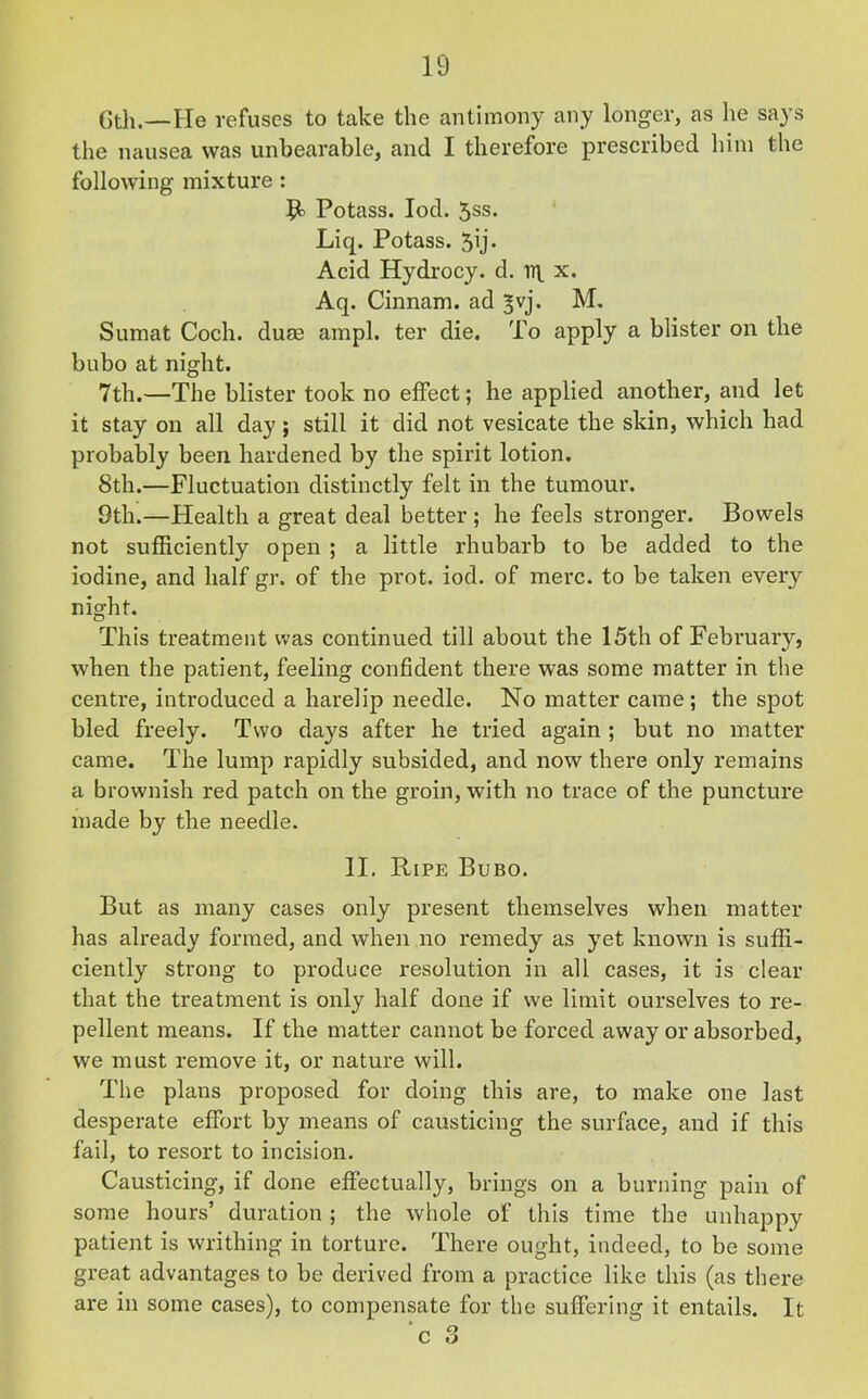 6th.—He refuses to take the antimony any longer, as he says the nausea was unbearable, and I therefore prescribed him the following mixture : Potass. Iod. 5ss. Liq. Potass. 5ij* Acid Hydrocy. d. x. Aq. Cinnam. ad ^vj. M. Sumat Coch. duae ampl. ter die. To apply a blister on the bubo at night. 7th.—The blister took no effect; he applied another, and let it stay on all day; still it did not vesicate the skin, which had probably been hardened by the spirit lotion. 8th.—Fluctuation distinctly felt in the tumour. 9th.—Health a great deal better ; he feels stronger. Bowels not sufficiently open ; a little rhubarb to be added to the iodine, and half gr. of the prot. iod. of mere, to be taken eveiy night. This treatment was continued till about the 15th of February, when the patient, feeling confident there was some matter in the centre, introduced a harelip needle. No matter came; the spot bled freely. Two days after he tried again ; but no matter came. The lump rapidly subsided, and now there only remains a brownish red patch on the groin, with no trace of the puncture made by the needle. II. Ripe Bubo. But as many cases only present themselves when matter has already formed, and when no remedy as yet known is suffi- ciently strong to produce resolution in all cases, it is clear that the treatment is only half done if we limit ourselves to re- pellent means. If the matter cannot be forced away or absorbed, we must remove it, or nature will. The plans proposed for doing this are, to make one last desperate effort by means of causticing the surface, and if this fail, to resort to incision. Causticing, if done effectually, brings on a burning pain of some hours’ duration ; the whole of this time the unhappy patient is writhing in torture. There ought, indeed, to be some great advantages to be derived from a practice like this (as there are in some cases), to compensate for the suffering it entails. It c 3