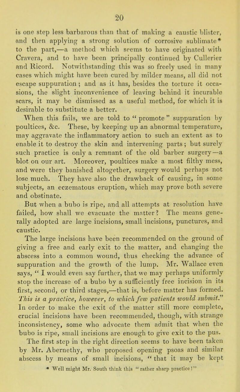 is one step less barbarous than that of making a caustic blister, and then applying a strong solution of corrosive sublimate* to the part,—a method which seems to have originated with Cravera, and to have been principally continued by Cullerier and Ricord. Notwithstanding this was so freely used in many cases which might have been cured by milder means, all did not escape suppuration ; and as it has, besides the torture it occa- sions, the slight inconvenience of leaving behind it incurable scars, it may be dismissed as a useful method, for which it is desirable to substitute a better. When this fails, we are told to “ promote ” suppuration by poultices, &c. These, by keeping up an abnormal temperature, may aggravate the inflammatory action to such an extent as to enable it to destroy the skin and intervening parts ; but surely such practice is only a remnant of the old barber surgery—a blot on our art. Moreover, poultices make a most filthy mess, and were they banished altogether, surgery would perhaps not lose much. They have also the drawback of causing, in some subjects, an eczematous eruption, which may prove both severe and obstinate. But when a bubo is ripe, and all attempts at resolution have failed, how shall we evacuate the matter? The means gene- rally adopted are large incisions, small incisions, punctures, and caustic. The large incisions have been recommended on the ground of giving a free and early exit to the matter, and changing the abscess into a common wound, thus checking the advance of suppuration and the growth of the lump. Mr. Wallace even says, “ I would even say further, that we may perhaps uniformly stop the increase of a bubo by a sufficiently free incision in its first, second, or third stages,—that is, before matter has formed. This is a practice, however, to which few patients would submit. In order to make the exit of the matter still more complete, crucial incisions have been recommended, though, writh strange inconsistency, some who advocate them admit that when the bubo is ripe, small incisions are enough to give exit to the pus. The first step in the right direction seems to have been taken by Mr. Abernethy, who proposed opening psoas and similar abscess by means of small incisions, “ that it may be kept * Well might Mr. South think this “ rather sharp practice!”