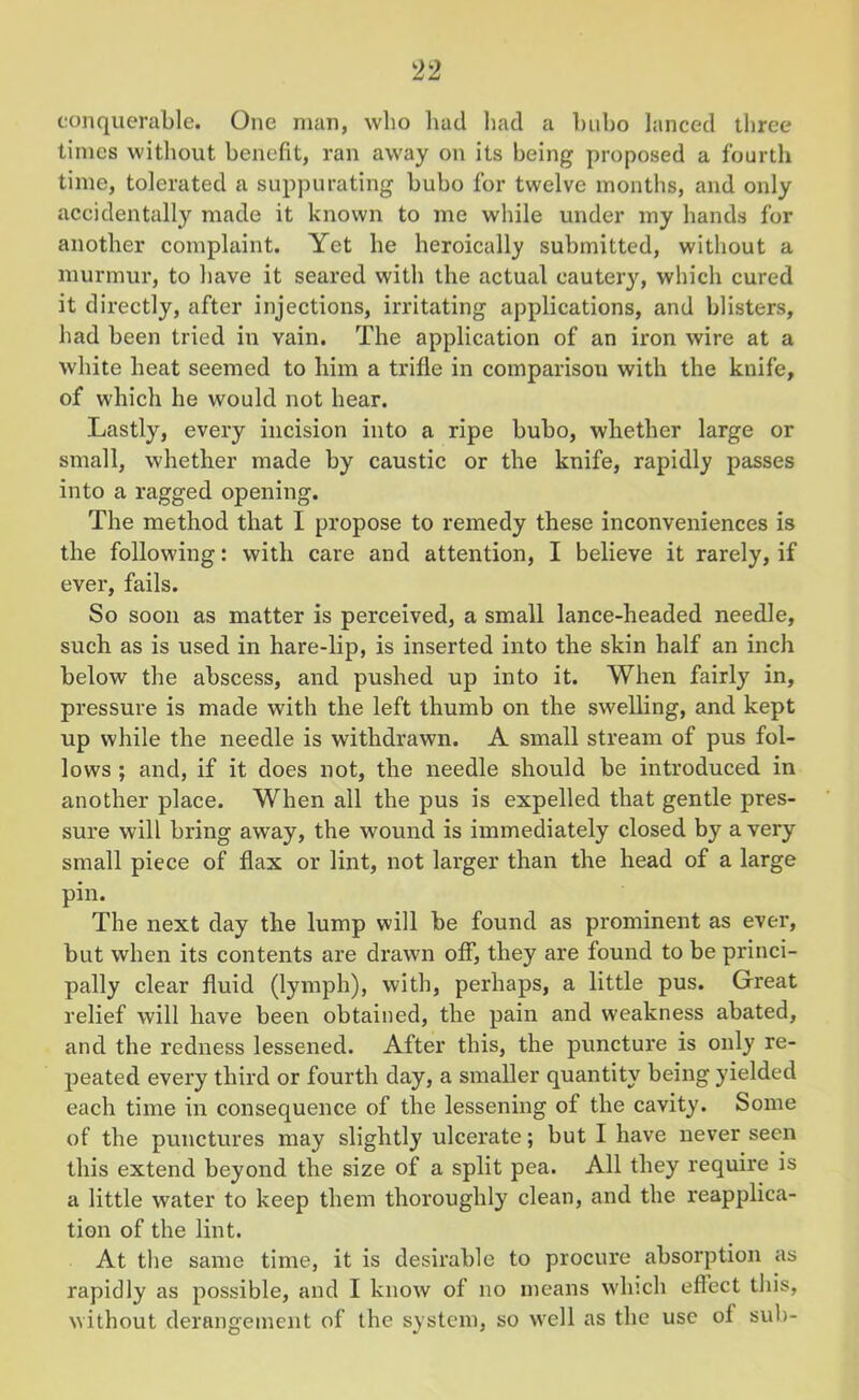 times without benefit, ran away on its being proposed a fourth time, tolerated a suppurating bubo for twelve months, and only accidentally made it known to me while under my hands for another complaint. Yet he heroically submitted, without a murmur, to have it seared with the actual eautery, which cured it directly, after injections, irritating applications, and blisters, had been tried in vain. The application of an iron wire at a white heat seemed to him a trifle in comparison with the knife, of which he would not hear. Lastly, every incision into a ripe bubo, whether large or small, whether made by caustic or the knife, rapidly passes into a ragged opening. The method that I propose to remedy these inconveniences is the following: with care and attention, I believe it rarely, if ever, fails. So soon as matter is perceived, a small lance-headed needle, such as is used in hare-lip, is inserted into the skin half an inch below the abscess, and pushed up into it. When fairly in, pressure is made with the left thumb on the swelling, and kept up while the needle is withdrawn. A small stream of pus fol- lows ; and, if it does not, the needle should be introduced in another place. When all the pus is expelled that gentle pres- sure will bring away, the wound is immediately closed by a very small piece of flax or lint, not larger than the head of a large pin. The next day the lump will be found as prominent as ever, but when its contents are drawn off, they are found to be princi- pally clear fluid (lymph), with, perhaps, a little pus. Great relief will have been obtained, the pain and weakness abated, and the redness lessened. After this, the puncture is only re- peated every third or fourth day, a smaller quantity being yielded each time in consequence of the lessening of the cavity. Some of the punctures may slightly ulcerate; but I have never seen this extend beyond the size of a split pea. All they require is a little water to keep them thoroughly clean, and the reapplica- tion of the lint. At the same time, it is desirable to procure absorption as rapidly as possible, and I know of no means which effect this, without derangement of the system, so well as the use of sub-