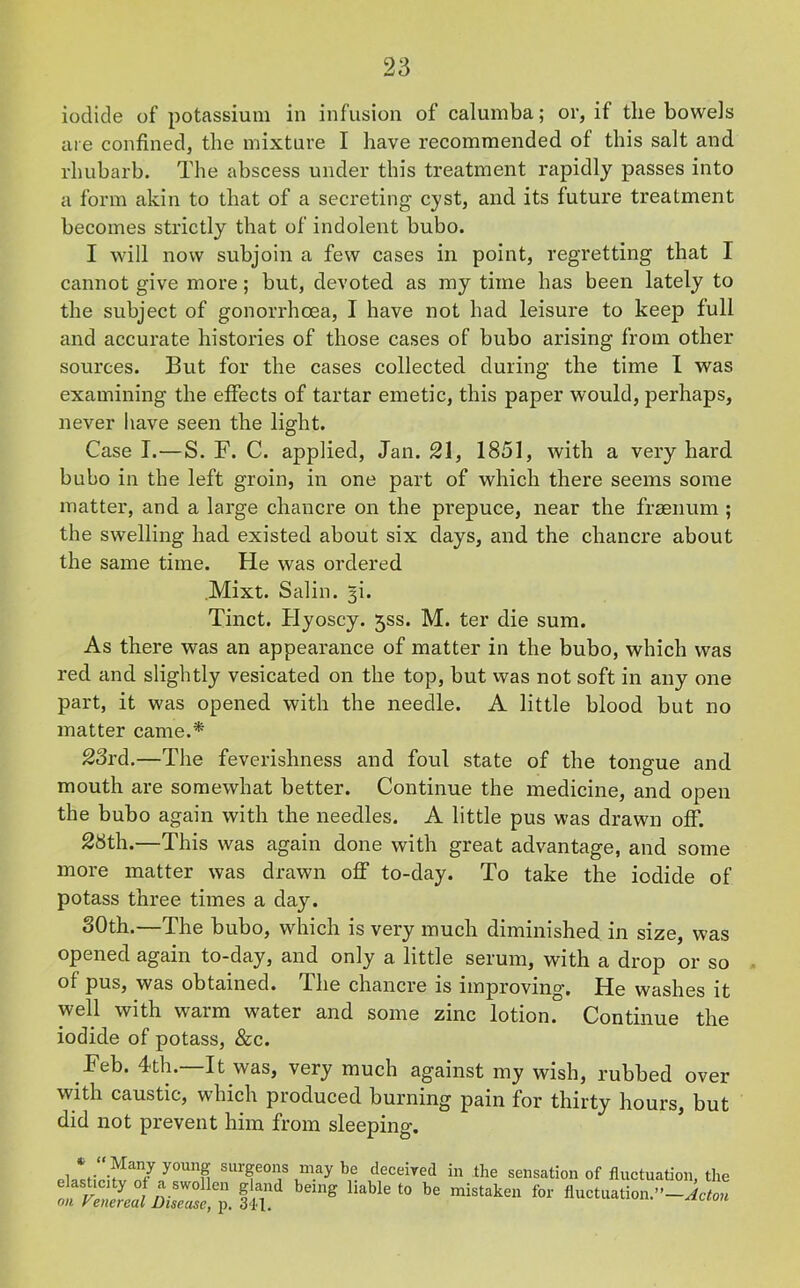 iodide of potassium in infusion of calumba; or, if the bowels are confined, the mixture I have recommended of this salt and rhubarb. The abscess under this treatment rapidly passes into a form akin to that of a secreting cyst, and its future treatment becomes strictly that of indolent bubo. I will now subjoin a few cases in point, regretting that I cannot give more; but, devoted as my time has been lately to the subject of gonorrhoea, I have not had leisure to keep full and accurate histories of those cases of bubo arising from other sources. But for the cases collected during the time I was examining the effects of tartar emetic, this paper would, perhaps, never have seen the light. Case I.—S. F. C. applied, Jan. 21, 1851, with a very hard bubo in the left groin, in one part of which there seems some matter, and a large chancre on the prepuce, near the fraenum ; the swelling had existed about six days, and the chancre about the same time. He was ordered Mixt. Salin. 3b Tinct. Hyoscy. jss. M. ter die sum. As there was an appearance of matter in the bubo, which was red and slightly vesicated on the top, but was not soft in any one part, it was opened with the needle. A little blood but no matter came.* 23rd.—The feverishness and foul state of the tongue and mouth are somewhat better. Continue the medicine, and open the bubo again with the needles. A little pus was drawn off. 28th.—This was again done with great advantage, and some more matter was drawn off to-day. To take the iodide of potass three times a day. 30th.—The bubo, which is very much diminished in size, was opened again to-day, and only a little serum, with a drop or so of pus, was obtained. The chancre is improving. He washes it well with warm water and some zinc lotion. Continue the iodide of potass, &c. Feb. 4th.—It was, very much against my wish, rubbed over with caustic, which produced burning pain for thirty hours, but did not prevent him from sleeping. Pl^Hri^//0Uno SUT°n,S “ay \e. ,d1eceived in the sensation of fluctuation, the t m s be ,nis,“k“ for