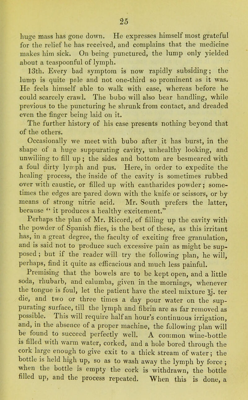 huge mass has gone down. He expresses himself most grateful for the relief he has received, and complains that the medicine makes him sick. On being punctured, the lump only yielded about a teaspoonful of lymph. 13th. Every bad symptom is now rapidly subsiding; the lump is quite pale and not one-third so prominent as it was. He feels himself able to walk with ease, whereas before he could scarcely crawl. The bubo will also bear handling, while previous to the puncturing he shrunk from contact, and dreaded even the finger being laid on it. The further history of his case presents nothing beyond that of the others. Occasionally we meet with bubo after it has burst, in the shape of a huge suppurating cavity, unhealthy looking, and unwilling to fill up ; the sides and bottom are besmeared with a foul dirty lymph and pus. Here, in order to expedite the healing process, the inside of the cavity is sometimes rubbed over with caustic, or filled up with cantharides powder; some- times the edges are pared down with the knife or scissors, or by means of strong nitric acid. Mr. South prefers the latter, because “ it produces a healthy excitement.” Perhaps the plan of Mr. Ricord, of filling up the cavity with the powder of Spanish flies, is the best of these, as this irritant has, in a great degree, the faculty of exciting free granulation, and is said not to produce such excessive pain as might be sup- posed ; but if the reader will try the following plan, he will, perhaps, find it quite as efficacious and much less painful. Premising that the bowels are to be kept open, and a little soda, rhubarb, and calumba, given in the mornings, whenever the tongue is foul, let the patient have the steel mixture 3j. ter die, and two or three times a day pour water on the sup- purating surface, till the lymph and fibrin are as far removed as possible. This will require half an hour’s continuous irrigation, and, in the absence of a proper machine, the following plan will be found to succeed perfectly well. A common wine-bottle is filled with warm water, corked, and a hole bored through the cork large enough to give exit to a thick stream of water; the bottle is held high up, so as to wash away the lymph by force ; when the bottle is empty the cork is withdrawn, the bottle filled up, and the process repeated. When this is done, a