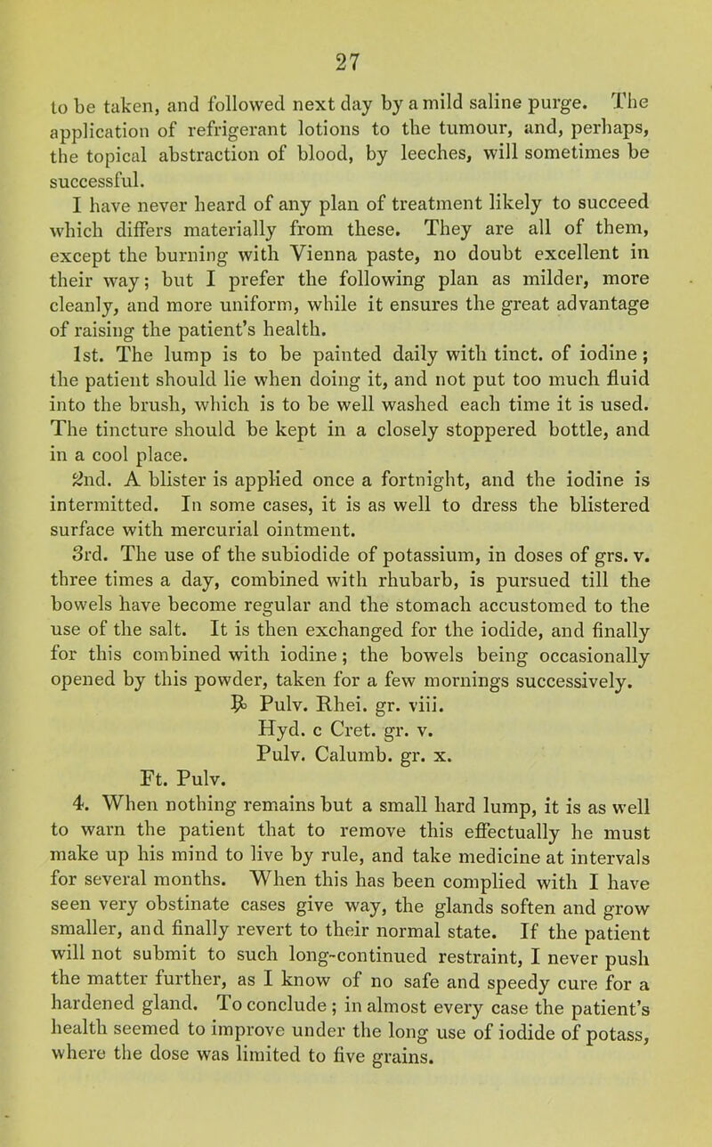 to be taken, and followed next day by a mild saline purge. The application of refrigerant lotions to the tumour, and, perhaps, the topical abstraction of blood, by leeches, will sometimes be successful. I have never heard of any plan of treatment likely to succeed which differs materially from these. They are all of them, except the burning with Vienna paste, no doubt excellent in their way; but I prefer the following plan as milder, more cleanly, and more uniform, while it ensures the great advantage of raising the patient’s health. 1st. The lump is to be painted daily with tinct. of iodine; the patient should lie when doing it, and not put too much fluid into the brush, which is to be well washed each time it is used. The tincture should be kept in a closely stoppered bottle, and in a cool place. 2nd. A blister is applied once a fortnight, and the iodine is intermitted. In some cases, it is as well to dress the blistered surface with mercurial ointment. 3rd. The use of the subiodide of potassium, in doses of grs. v. three times a day, combined with rhubarb, is pursued till the bowels have become regular and the stomach accustomed to the use of the salt. It is then exchanged for the iodide, and finally for this combined with iodine ; the bowels being occasionally opened by this powder, taken for a few mornings successively. Pulv. Rhei. gr. viii. Hyd. c Cret. gr. v. Pulv. Calumb. gr. x. Ft. Pulv. 4. When nothing remains but a small hard lump, it is as well to warn the patient that to remove this effectually he must make up his mind to live by rule, and take medicine at intervals for several months. When this has been complied with I have seen very obstinate cases give way, the glands soften and grow smaller, and finally revert to their normal state. If the patient will not submit to such long-continued restraint, I never push the matter further, as I know of no safe and speedy cure for a hardened gland. To conclude ; in almost every case the patient’s health seemed to improve under the long use of iodide of potass, where the dose was limited to five grains.