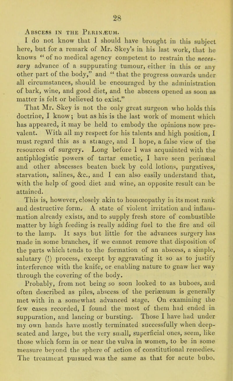 Abscess in the Perineum. I do not know that I should have brought in this subject here, but for a remark of Mr. Skew’s in his last work, that he knows “ of no medical agency competent to restrain the neces- sary advance of a suppurating tumour, either in this or any other part of the body,” and “ that the progress onwards under all circumstances, should be encouraged by the administration of bark, wine, and good diet, and the abscess opened as soon as matter is felt or believed to exist.” That Mr. Skey is not the only great surgeon who holds this doctrine, I know; but as his is the last work of moment which has appeared, it may be held to embody the opinions now pre- valent. With all my respect for his talents and high position, I must regard this as a stiange, and I hope, a false view of the resources of surgery. Long before 1 was acquainted with the antiphlogistic powers of tartar emetic, I have seen perinseal and other abscesses beaten back by cold lotions, purgatives, starvation, salines, &c., and I can also easily understand that, with the help of good diet and wine, an opposite result can be attained. This is, however, closely akin to homoeopathy in its most rank and destructive form. A state of violent irritation and inflam- mation already exists, and to supply fresh store of combustible matter by high feeding is really adding fuel to the fire and oil to the lamp. It says but little for the advances surgery has made in some branches, if we cannot remove that disposition of the parts which tends to the formation of an abscess, a simple, salutary (!) process, except by aggravating it so as to justify interference with the knife, or enabling nature to gnaw her way through the covering of the body. Probably, from not being so soon looked to as buboes, and often described as piles, abscess of the periaenum is generally met with in a somewhat advanced stage. On examining the few cases recorded, I found the most of them had ended in suppuration, and lancing or bursting. Those I have had under my own hands have mostly terminated successfully when deep- seated and large, but the very small, superficial ones, seem, like those which form in or near the vulva in women, to be in some measure beyond the sphere of action of constitutional remedies. The treatment puisued was the same as that for acute bubo.