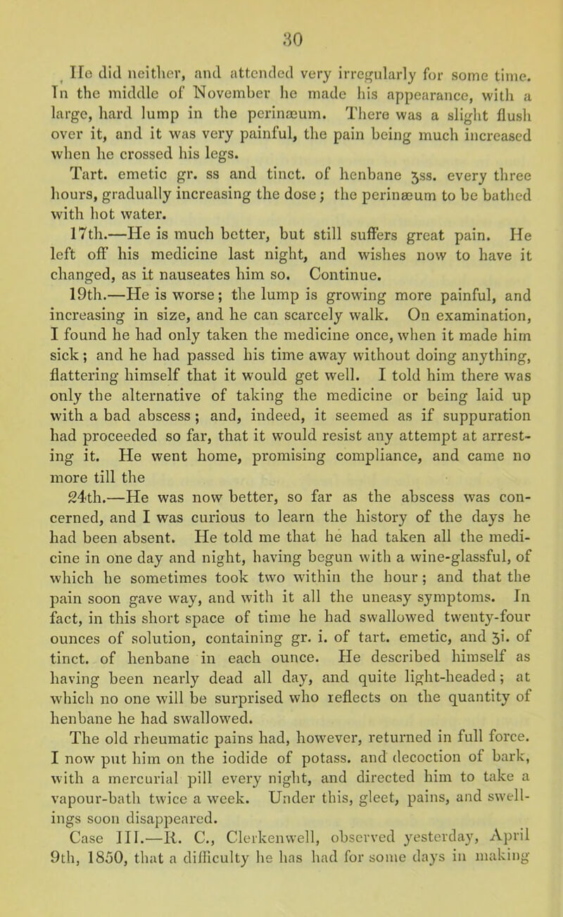 He did neither, and attended very irregularly for some time. Tn the middle of November lie made his appearance, with a large, hard lump in the perinaeum. There was a slight flush over it, and it was very painful, the pain being much increased when he crossed his legs. Tart, emetic gr. ss and tinct. of henbane jss. every three hours, gradually increasing the dose; the perinaeum to be bathed with hot water. 17th.—He is much better, but still suffers great pain. He left off his medicine last night, and wishes now to have it changed, as it nauseates him so. Continue. 19th.—He is worse; the lump is growing more painful, and increasing in size, and he can scarcely walk. On examination, I found he had only taken the medicine once, when it made him sick; and he had passed his time away without doing anything, flattering himself that it would get well. I told him there was only the alternative of taking the medicine or being laid up with a bad abscess ; and, indeed, it seemed as if suppuration had proceeded so far, that it would resist any attempt at arrest- ing it. He went home, promising compliance, and came no more till the 24th.—He was now better, so far as the abscess was con- cerned, and I was curious to learn the history of the days he had been absent. He told me that he had taken all the medi- cine in one day and night, having begun with a wine-glassful, of which he sometimes took two within the hour ; and that the pain soon gave wray, and with it all the uneasy symptoms. In fact, in this short space of time he had swallowed twenty-four ounces of solution, containing gr. i. of tart, emetic, and 5h of tinct. of henbane in each ounce. He described himself as having been nearly dead all day, and quite light-headed ; at which no one will be surprised who reflects on the quantity of henbane he had swallowed. The old rheumatic pains had, however, returned in full force. I now put him on the iodide of potass, and decoction ot bark, with a mercurial pill every night, and directed him to take a vapour-bath twice a week. Under this, gleet, pains, and swell- ings soon disappeared. Case III.—R. C., Clerkenwell, observed yesterday, April 9th, 1850, that a difliculty he has had for some days in making