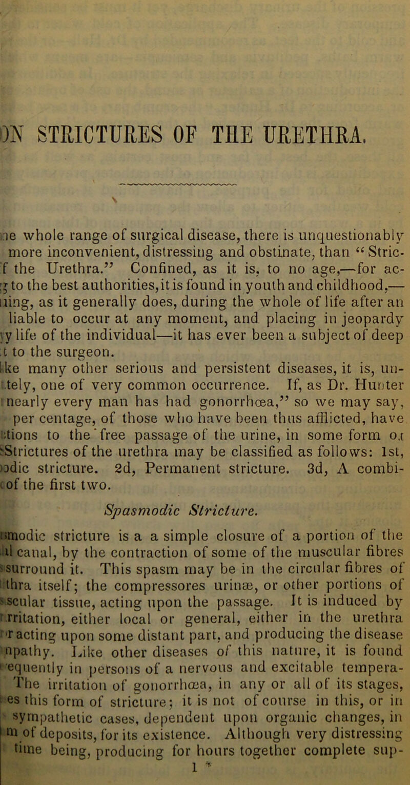 m STRICTURES OF THE URETHRA. \ ne whole range of surgical disease, there is unquestionably more inconvenient, distressing and obstinate, than “ Stric- f the Urethra.” Confined, as it is, to no age,—for ac- [jto the best authorities,it is found in youth and childhood,— iiing, as it generally does, during the whole of life after an liable to occur at any moment, and placing in jeopardy yy life of the individual—it has ever been a subject of deep :t to the surgeon. Ike many other serious and persistent diseases, it is, un- tely, one of very common occurrence. If, as Dr. Hunter nearly every man has had gonorrhcea,” so we may say, per centage, of those who have been thus afflicted, have ctions to the‘free passage of the urine, in some form o.i ^Strictures of the urethra may be classified as follows: 1st, )Ddic stricture. 2d, Permanent stricture. 3d, A combi- lof the first two. Spasmodic Stricture. umodic stricture is a a simple closure of a portion of the d canal, by the contraction of some of the muscular fibres ^surround it. This spasm may be in the circular fibres of thra itself; the compressores urinm, or other portions of o scular tissue, acting upon the passage. It is induced by irritation, either local or general, either in the urethra T acting upon some distant part, and producing the disease npathy. Like other diseases of this nature, it is found ■ equemly in persons of a nervous and excitable tempera- The irritation of gonorrhcna, in any or all of its stages, ’ es this form of stricture; it is not of course in this, or in sympathetic cases, dependent upon organic changes, in of deposits, for its existence. Although very distressing time being, producing for hours together complete sup-