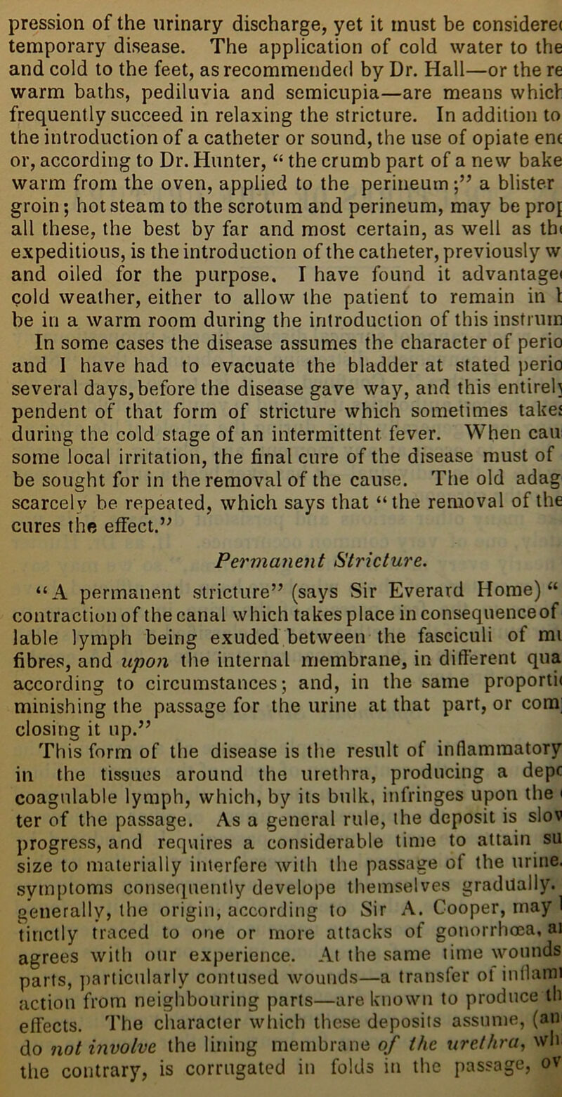 pression of the urinary discharge, yet it must be consideret temporary disease. The application of cold water to the and cold to the feet, as recommended by Dr. Hall—or the re warm baths, pediliivia and semicnpia—are means which frequently succeed in relaxing the stricture. In addition to the introduction of a catheter or sound, the use of opiate en( or, according to Dr. Hunter, “ the crumb part of a new bake warm from the oven, applied to the perineuma blister groin; hot steam to the scrotum and perineum, may be proj all these, the best by far and most certain, as well as thi expeditious, is the introduction of the catheter, previously w and oiled for the purpose. I have found it advantagei cold weather, either to allow the patient to remain in t be in a warm room during the introduction of this instrum In some cases the disease assumes the character of perio and I have had to evacuate the bladder at stated perio several days,before the disease gave way, and this entirel] pendent of that form of stricture which sometimes takes during the cold stage of an intermittent fever. When cau some local irritation, the final cure of the disease must of be sought for in the removal of the cause. The old adag scarcely be repeated, which says that “the removal of the cures the effect.’^ Permanent Stricture. “A permanent stricture” (says Sir Everard Home) “ contraction of the canal which takes place in consequence of lable lymph being exuded between the fasciculi of mi fibres, and upon the internal membrane, in different qua according to circumstances; and, in the same proporti( minishing the passage for the urine at that part, or com; closing it up.” This form of the disease is the result of inflammatory in the tissues around the urethra, producing a depc coagnlable lymph, which, by its bulk, infringes upon the i ter of the passage. As a general rule, the deposit is slov progress, and requires a considerable time to attain su size to materially interfere with the passage of the urine, symptoms consequently develope themselves gradually, generally, the origin, according to Sir A. Cooper, may 1 tinctly traced to one or more attacks of gonorrhoea, ai agrees with our experience. At the same time wounds parts, particularly contused wounds—a transfer ol intlaini action from neighbouring parts—are known to produce th effects. The character wliich these deposits assume, (aU' do not involve the lining membrane of the urethra, wh the contrary, is corrugated in folds iti the passage, ov