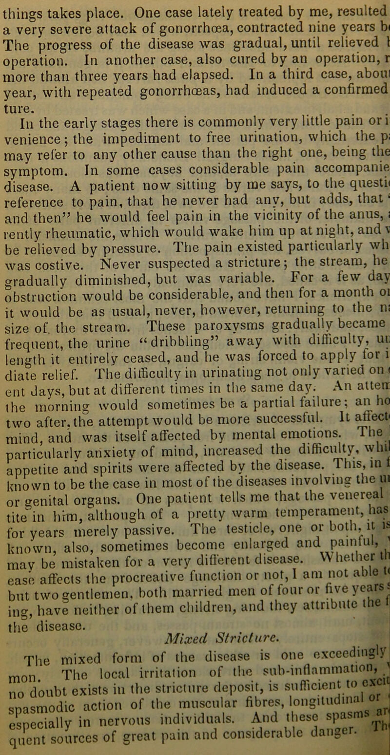 things takes place. One case lately treated by me, resulted a very severe attack of gonorrhoea, contracted nine years bi The progress of the disease was gradual, until relieved I operation. In another case, also cured by an operation, r more than three years had elapsed. In a third case, aboui year, with repeated gonorrhoeas, had induced a confirmed ture. In the early stages there is commonly very little pain or i venience; the impediment to free urination, which the p; may refer to any other cause than the right one, being the symptom. In some cases considerable pain accompanie disease. A patient now sitting by me says, to the qiiestb reference to pain, that he never had any, but adds, that ‘ and then” he would feel pain in the vicinity of Uie anus,; rently rheumatic, which would wake him up at night, and \ be relieved by pressure. Tiie pain existed particularly wh was costive. Never suspected a stricture; the stream, he gradually diminished, but was variable. For a few day obstruction would be considerable, and then for a month oi it would be as usual, never, however, returning to the n< size of. the stream. These paroxysms gradually became frequent, the urine ‘‘dribbling” away with difiiculty, ui. length it entirely ceased, and he was forced to apply for i diate relief. The difficulty in urinating not only varied on ( ent Jays, but at different times in the same day. An atterr the morning would sometimes be a partial failure; an ho two after, the attempt would be more successful. It affect* mind, and was itself affected by mental emotions. The particularly anxiety of mind, increased the difficulty, whil appetite and spirits were affected by the disease. This, m i known to be the case in most of the diseases involving the in or genital organs. One patient tells me that the venerea tite in him, although of a pretty warm temperament, has for years merely passive. The testicle, one or boUi, it is known, also, sometimes become enlarged and paintul, ’ may be mistaken for a very different disease. Whether i ease affects the procreative function or not, I am not able but two gentlemen, both married men of four or hj® years, ing, have neither of them children, and they attribute tbe the disease. Mixed Stricture. The mixed form of the disease is one exceedingly non. The local irritation of the sub-inflammation, 10 doubt exists in the stricture deposit, is sufficient to cxc ^ nasmodic action of the muscular fibres, longitudinal ,specially in nervous individuals. And ' [, ent sources of great pam and considerable danger.