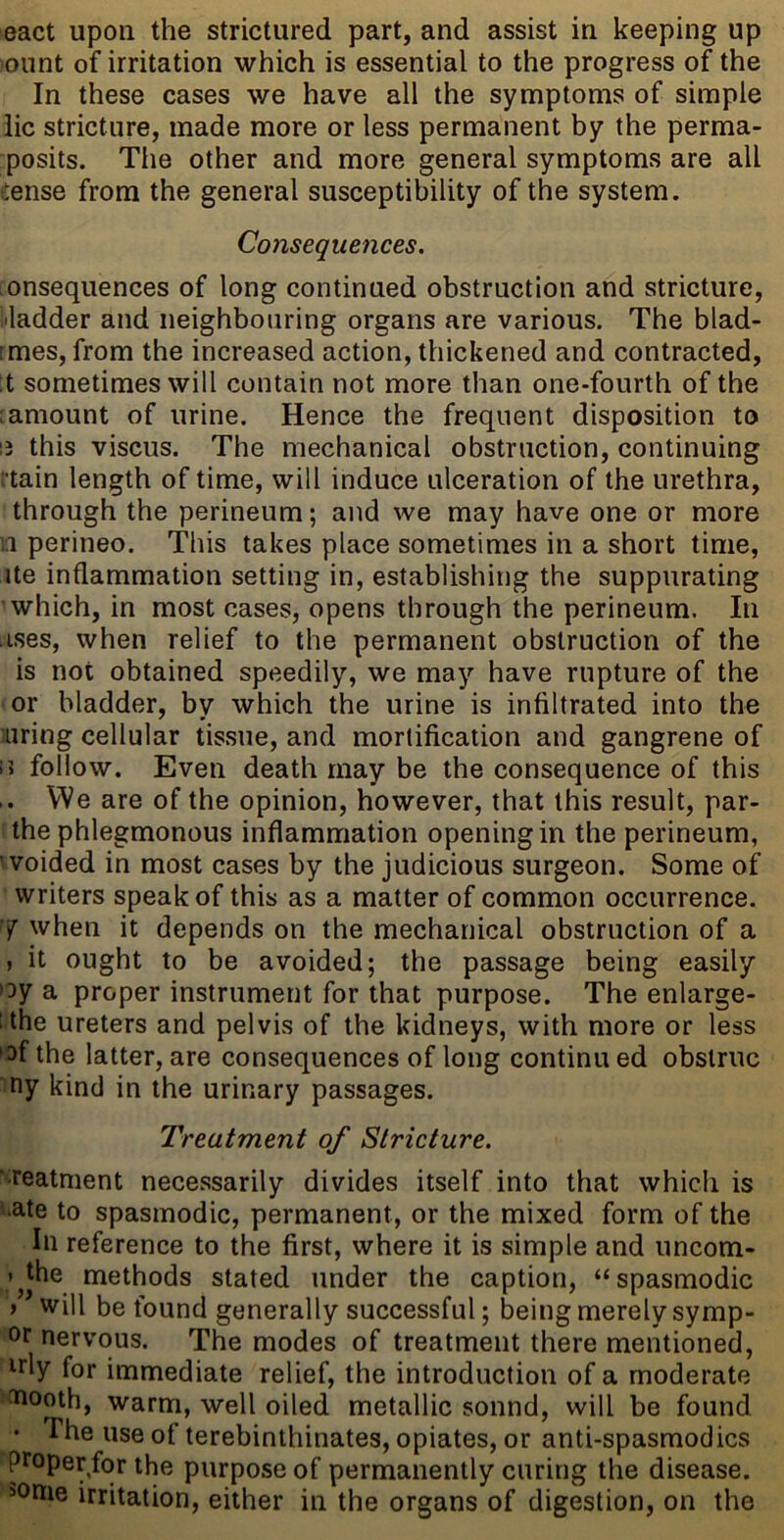 eact upon the strictured part, and assist in keeping up 'ount of irritation which is essential to the progress of the In these cases we have all the symptoms of simple lie stricture, made more or less permanent by the perma- posits. The other and more general symptoms are all dense from the general susceptibility of the system. Consequences. onsequences of long continued obstruction and stricture, bladder and neighbouring organs are various. The blad- :mes, from the increased action, thickened and contracted, :t sometimes will contain not more than one-fourth of the amount of urine. Hence the frequent disposition to ij this viscus. The mechanical obstruction, continuing tain length of time, will induce ulceration of the urethra, through the perineum; and we may have one or more n perineo. This takes place sometimes in a short time, ite inflammation setting in, establishing the suppurating which, in most cases, opens through the perineum. In ises, when relief to the permanent obstruction of the is not obtained speedily, we may have rupture of the or bladder, by which the urine is infiltrated into the uring cellular tissue, and mortification and gangrene of 15 follow. Even death may be the consequence of this We are of the opinion, however, that this result, par- Uhe phlegmonous inflammation opening in the perineum, woided in most cases by the judicious surgeon. Some of ' writers speak of this as a matter of common occurrence. 7 when it depends on the mechanical obstruction of a , it ought to be avoided; the passage being easily >:)y a proper instrument for that purpose. The enlarge- ithe ureters and pelvis of the kidneys, with more or less •of the latter, are consequences of long continu ed obstruc ny kind in the urinary passages. Treatment of Stricture. ■ reatment necessarily divides itself into that which is ■ate to spasmodic, permanent, or the mixed form of the In reference to the first, where it is simple and uncom- >^Jhe methods stated under the caption, “spasmodic > will be found generally successful; being merely symp- or nervous. The modes of treatment there mentioned, irly for immediate relief, the introduction of a moderate aiooth, warm, well oiled metallic sound, will be found • The use of terebinthinates, opiates, or anti-spasmodics proper/or the purpose of permanently curing the disease. >onie irritation, either in the organs of digestion, on the