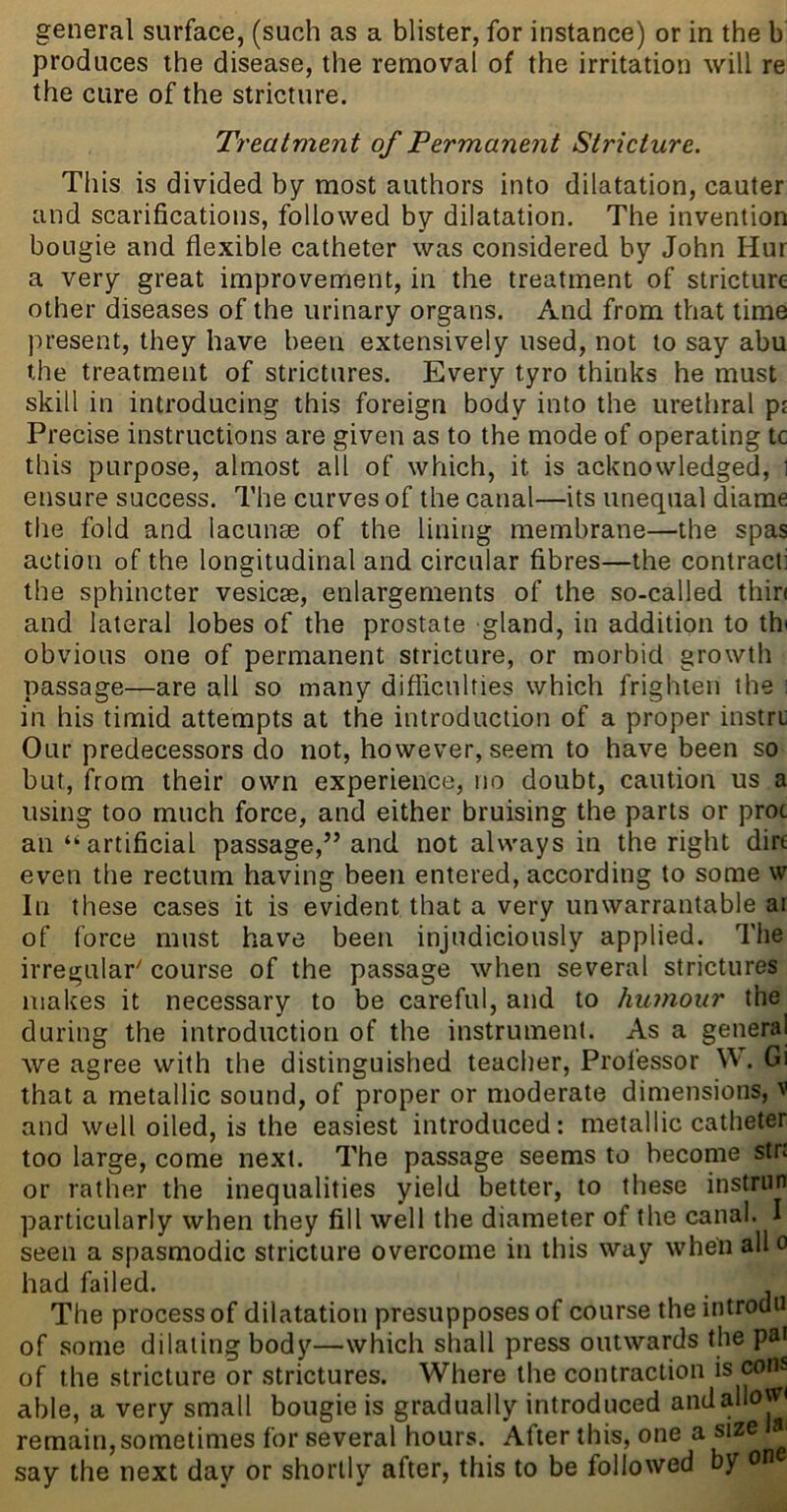 general surface, (such as a blister, for instance) or in the b produces the disease, the removal of the irritation will re the cure of the stricture. Treatment of Permanent Stricture. This is divided by most authors into dilatation, cauter and scarifications, followed by dilatation. The invention bougie and flexible catheter was considered by John Hur a very great improvement, in the treatment of stricture other diseases of the urinary organs. And from that time present, they have been extensively used, not to say abu the treatment of strictures. Every tyro thinks he must skill in introducing this foreign body into the urethral ps Precise instructions are given as to the mode of operating tc this purpose, almost all of which, it is acknowledged, 1 ensure success. The curves of the canal—its unequal diame the fold and lacunse of the lining membrane—the spas action of the longitudinal and circular fibres—the contract] the sphincter vesicse, enlargements of the so-called thin and lateral lobes of the prostate gland, in addition to thi obvious one of permanent stricture, or morbid growth passage—are all so many difficulties which frighten the i in his timid attempts at the introduction of a proper instru Our predecessors do not, however, seem to have been so but, from their own experience, no doubt, caution us a using too much force, and either bruising the parts or proc an “artificial passage,” and not always in the right dire even the rectum having been entered, according to some w In these cases it is evident that a very unwarrantable ai of force must have been injudiciously applied. The irregular' course of the passage when several strictures makes it necessary to be careful, and to humour the during the introduction of the instrument. As a general Ave agree with the distinguished teacher. Professor W. Gi that a metallic sound, of proper or moderate dimensions, v and well oiled, is the easiest introduced: metallic catheter too large, come next. The passage seems to become stn or rather the inequalities yield better, to these instriirt particularly when they fill well the diameter of the canal. I seen a spasmodic stricture overcome in this way when alio had failed. The process of dilatation presupposes of course the introdu of some dilating body—which shall press outwards the pa* of the stricture or strictures. Where the contraction is cons able, a very small bougie is gradually introduced and allow* remain, sometimes for several hours. After this, one a size say the next day or shortly after, this to be followed by ot*