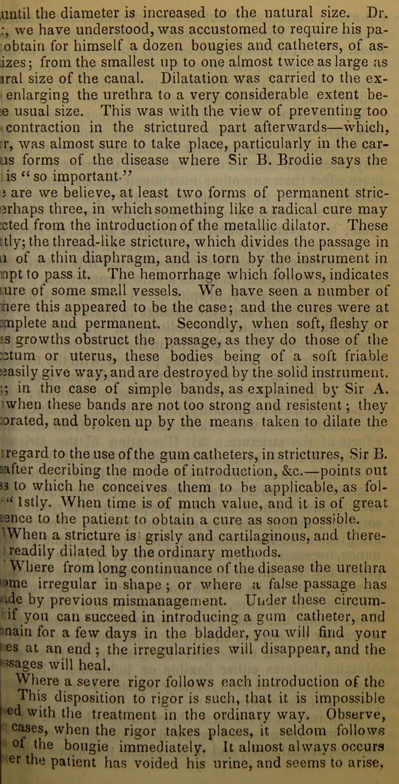 until the diameter is increased to the natural size. Dr. we have understood, was accustomed to require his pa- obtain for himself a dozen bougies and catheters, of as- izes; from the smallest up to one almost twice as large as iral size of the canal. Dilatation was carried to the ex- enlarging the urethra to a very considerable extent be- e usual size. This was with the view of preventing too .contraction in the strictured part afterwards—vVhich, fr, was almost sure to take place, particularly in the car- ijs forms of the disease where Sir B, Brodie says the is “ so important.” } are we believe, at least two forms of permanent stric- ;3rhaps three, in which something like a radical cure may :cted from the introduction of the metallic dilator. These itly; the thread-like stricture, which divides the passage in 11 of a thin diaphragm, and is torn by the instrument in inpt to pass it. The hemorrhage which follows, indicates lure of some sm?.ll vessels. We have seen a number of here this appeared to be the case; and the cures were at ncnplete and permanent. Secondly, when soft, fleshy or ?s growths obstruct the passage, as they do those of the :3tum or uterus, these bodies being of a soft friable uasily give way, and are destroyed by the solid instrument. ;; in the case of simple bands, as explained by Sir A. when these bands are not too strong and resistent; they :3rated, and broken up by the means taken to dilate the regard to the use of the gum catheters, in strictures. Sir B. safter decribing the mode of introduction, &c.—points out 53 to which he conceives them to be applicable, as fol- ■ “ Istly. When time is of much value, and it is of great esnce to the patient to obtain a cure as soon possible. When a stricture isi grisly and cartilaginous, and there- readily dilated by the ordinary methods. Where from long continuance of the disease the urethra > >me irregular in shape ; or where a false passage has • ide by previous mismanagement. Under these circum- if you can succeed in introducing a gum catheter, and main for a few days in the bladder, you will find your I es at an end ; the irregularities will disappear, and the i ?sages will heal. Where a severe rigor follows each introduction of the This disposition to rigor is such, that it is impossible ed with Uie treatment in the ordinary way. Observe, cases, when the rigor takes places, it seldom follows of the bougie immediately. It almost always occurs or the patient has voided his urine, and seems to arise.