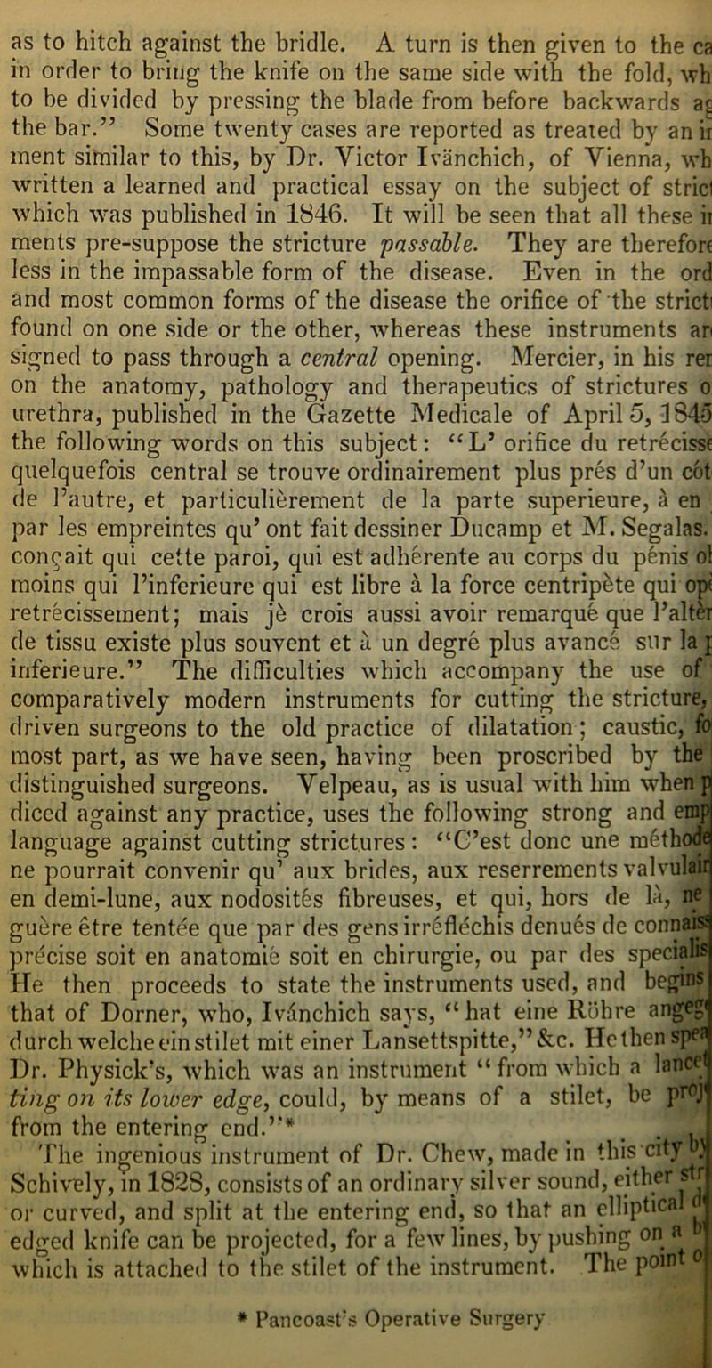 as to hitch against the bridle. A turn is then given to the ca in order to bring the knife on the same side with the fold, wh to be divided by pressing the blade from before backwards the bar.” Some twenty cases are reported as treated by an ir ment sitnilar to this, by Dr. Victor Ivanchich, of Vienna, wh written a learned and practical essay on the subject of strici which was published in 1846. It will be seen that all these ir ments pre-suppose the stricture passable. They are therefore less in the impassable form of the disease. Even in the ord and most common forms of the disease the orifice of the strict found on one side or the other, whereas these instruments an signed to pass through a central opening. Mercier, in his rer on the anatomy, pathology and therapeutics of strictures o urethra, published in the Gazette Medicale of April 5, 1845 the following words on this subject: “L’orifice du retrecisse quelquefois central se trouve ordinairement plus pres d’un cot de I’autre, et particulierement de la parte superieure, h en par les empreintes qu’ ont fait dessiner Ducamp et M. Segalas. con^ait qui cette paroi, qui est adherente au corps du p6nis ol moins qui I’inferieure qui est libre a la force centripfete qui opi retrecissement; mais j6 crois aussi avoir remarque que I’alt^r de tissu existe plus souvent et a un degre plus avancs sur la f inferieure.” The difficulties which accompany the use of comparatively modern instruments for cutting the stricture, driven surgeons to the old practice of dilatation; caustic, fo most part, as we have seen, having been proscribed by the distinguished surgeons. Velpeau, as is usual with him when p diced against any practice, uses the following strong and emp language against cutting strictures: ‘‘G’est done une m^thode ne pourrait convenir qu’ aux brides, aux reserrements valvulair en demi-lune, aux nodosites fibreuses, et ejui, hors de la, ne guere etre tentee que par des gensirrefldchis denu6s de conna^ precise soit en anatomie soit en chirurgie, ou par des speciahs He then proceeds to state the instruments used, and begins that of Dorner, who, Ivdnchich says, “ hat eine Rohre angeg* durch welcheeinstilet mit einer Lansettspitte,”&c. Hethenspef Dr. Physick’s, which was an instrument “ from which a lance ting on its lower edge, could, by means of a stilet, be from the entering end.’** . . The ingenious instrument of Dr. Chew, made in this'cityli} Schively, in 1828, consists of an ordinary silver sound, either sfr or curved, and split at the entering end, so that an elliptical ^ edged knife can be projected, for a few lines, by pushing on a which is attached to the stilet of the instrument. The point o • Pancoast's Operative Surgery