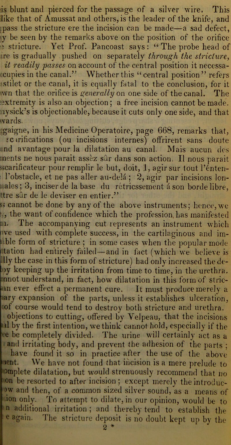 ;is blunt and pierced for the passage of a silver wire. This like that of Amussat and others, is the leader of the knife, and pass the stricture ere the incision can be made—a sad defect, y be seen by the remarks above on the position of the orifice 3 stricture. Yet Prof. Pancoast says: “ The probe head of .■ire is gradually pushed on separately through the striclurey it readily passes on account of the central position it necessa- ccupies in the canal.’’ Whether this “central position” refej's 'Stilet or the canal, it is equally fatal to the conclusion, for it '.wn that the orifice is generally on one side of the canal. The ^3xtremity is also an objection; a free incision cannot be made, nysick’s is objectionable, because it cuts only one side, and that wards. [gaigne, in his Medicine Operatoire, page 668, remarks that, fc irifications (ou incisions internes) oflfrirent sans doute i. nd a vantage pour la dilatation au canal. Mais aucun des ments ne nous parait assez sur dans son action. II nous parait s^carificateur pour remplir le but, doit, 1, agirsur tout I’enten- 1 I’obstacle, et ne pas aller au-deld ; 2, agir par incisions lon- ii. ales; 3, inciser de la base du retricssement i son borde libre, ttre sur de le deviser en entier.” s; cannot be done by any of the above instruments; hence, we ', the want of confidence which the profession, has manifested ti. The accompanying cut represents an instrument which 've used with complete success, in the cartilaginous and im- i.ble form of stricture ; in some cases when the popular mode ttation had entirely failed—and in fact (which we believe is Illy the case in this form of stricture) had only increased the de- ))y keeping up the irritation from time to time, in the urethra, rinnot understand, in fact, how dilatation in this form of stric- am ever effect a permanent cure. It must produce merely a nary expansion of the parts, unless it establishes ulceration, ^of course would tend to destroy both stricture and urethra. objections to cutting, offered by Velpeau, that the incisions ad by the first intention, w'e think cannot hold, especially if the ve be completely divided. The urine will certainly act as a and irritating body, and prevent the adhesion of the parts ; have found it so in practice after the use of the above ‘lent. We have not found that incision is a mere prelude to :3mplete dilatation, but w'ould strenuously recommend that no on be resorted to after incision ; except merely theintroduc- )w and then, of a common sized silver sound, as a means of •ion only. To attempt to dilate, in our opinion, would be to n additional irritation ; and thereby tend to establish the e again. The stricture deposit is no doubt kept up by the