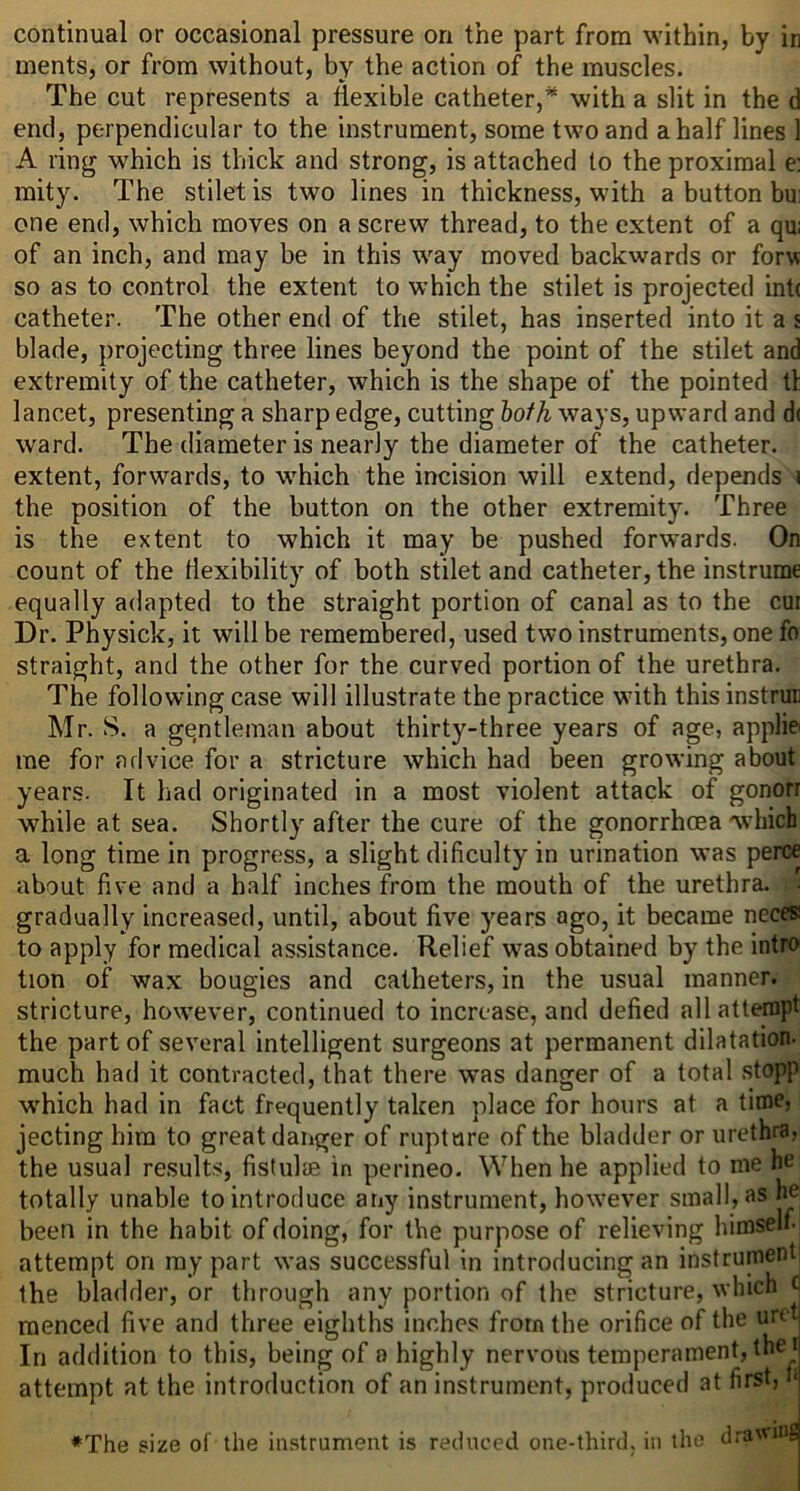 ments, or from without, by the action of the muscles. The cut represents a flexible catheter,* with a slit in the d end, perpendicular to the instrument, some two and a half lines 1 A ring which is thick and strong, is attached to the proximal e: mity. The stiletis two lines in thickness, with a button bu; one end, which moves on a screw thread, to the extent of a qu; of an inch, and may be in this way moved backwards or forv so as to control the extent to which the stilet is projected int( catheter. The other end of the stilet, has inserted into it a s blade, projecting three lines beyond the point of the stilet and extremity of the catheter, which is the shape of the pointed tl lancet, presenting a sharp edge, cutting hoth ways, upward and d( ward. The diameter is nearly the diameter of the catheter, extent, forwards, to which the incision will extend, depends i the position of the button on the other extremity. Three is the extent to which it may be pushed forwards. On count of the flexibility of both stilet and catheter, the instrume equally adapted to the straight portion of canal as to the cui Dr. Physick, it will be remembered, used two instruments, one fo straight, and the other for the curved portion of the urethra. The following case will illustrate the practice with this instrut Mr. S. a gentleman about thirty-three years of age, applk me for advice for a stricture which had been growing about years. It had originated in a most violent attack of gonorr while at sea. Shortly after the cure of the gonorrhoea which a long time in progress, a slight dificulty in urination was perce about five and a half inches from the mouth of the urethra, gradually increased, until, about five years ago, it became neces! to apply for medical assistance. Relief was obtained by the intro tion of wax bougies and catheters, in the usual manner, stricture, however, continued to increase, and defied all attempt the part of several intelligent surgeons at permanent dilatation, much had it contracted, that there was danger of a total stopp which had in fact frequently taken place for hours at a time, jecting him to great danger of rupture of the bladder or urethra, the usual results, fistulae in perineo. When he applied to me he totally unable to introduce any instrument, however small, as h^ been in the habit of doing, for the purpose of relieving himself attempt on my part was successful in introducing an instrument the bladder, or through any portion of the stricture, which menced five and three eighths inches from the orifice of the urtt In addition to this, being of a highly nervous temperament, the r attempt at the introduction of an instrument, produced at first, i‘ ♦The size of the instrument is reduced one-third, in the dra\'U’S