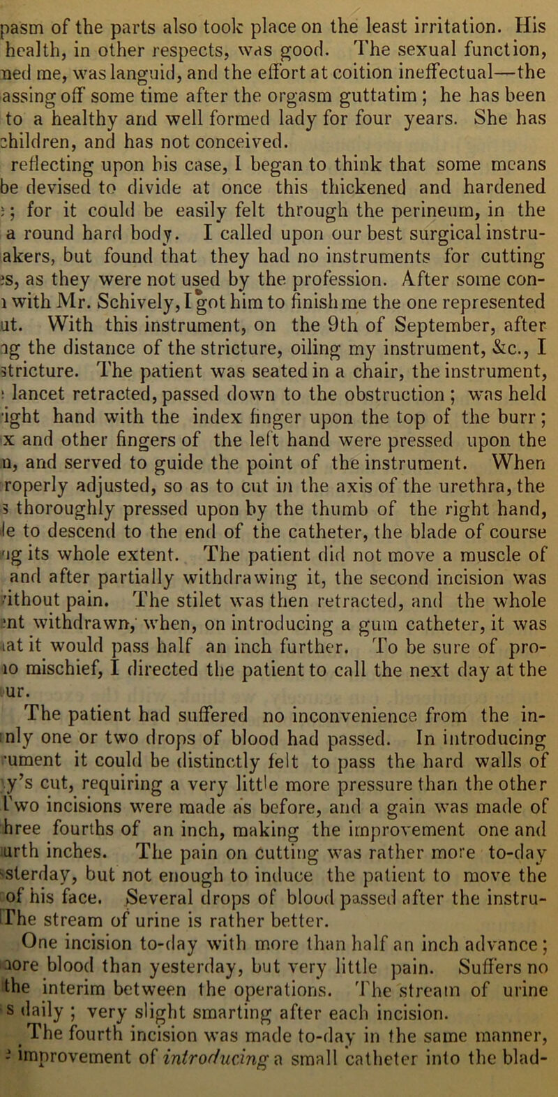 pasm of the parts also took place on the least irritation. His health, in other respects, was good. The sexual function, ued me, was languid, and the effort at coition ineffectual—the assing off some time after the orgasm guttatim ; he has been to a healthy and well formed lady for four years. She has children, and has not conceived, reflecting upon his case, I began to think that some means be devised to divide at once this thickened and hardened ;; for it could be easily felt through the perineum, in the a round hard body. I called upon our best surgical instru- akers, but found that they had no instruments for cutting es, as they were not used by the profession. After some con- 1 with Mr. Schively, I got him to finish me the one represented at. With this instrument, on the 9th of September, after ag the distance of the stricture, oiling my instrument, &c., I stricture. The patient was seated in a chair, the instrument, ! lancet retracted, passed down to the obstruction ; was held •ight hand with the index finger upon the top of the burr; X and other fingers of the left hand were pressed upon the n, and served to guide the point of the instrument. When roperly adjusted, so as to cut in the axis of the urethra, the 5 thoroughly pres.sed upon by the thumb of the right hand, lie to descend to the end of the catheter, the blade of course i'jg its whole extent. The patient did not move a muscle of and after partially withdrawing it, the second incision was dthout pain. The stilet was then retracted, and the whole mt withdrawn, when, on introducing a gum catheter, it was lat it would pass half an inch further. To be sure of pro- 10 mischief, I directed the patient to call the next day at the ur. The patient had suffered no inconvenience from the in- :nly one or two drops of blood had passed. In introducing •ument it could be distinctly felt to pass the hard walls of '.y’s cut, requiring a very little more pressure than the other I'wo incisions were made as before, and a gain was made of hree fourths of an inch, making the improvement one and urth inches. The pain on cutting was rather more to-day ''Sterday, but not enough to induce the patient to move the of his face. Several drops of blood passed after the instru- The stream of urine is rather better. One incision to-day with more than half an inch advance; aore blood than yesterday, but very little pain. Suffers no the interim between the operations. The stream of urine s daily ; very slight smarting after each incision. The fourth incision was made to-day in the same manner, - improvement of introducing ^ small catheter into the blad-