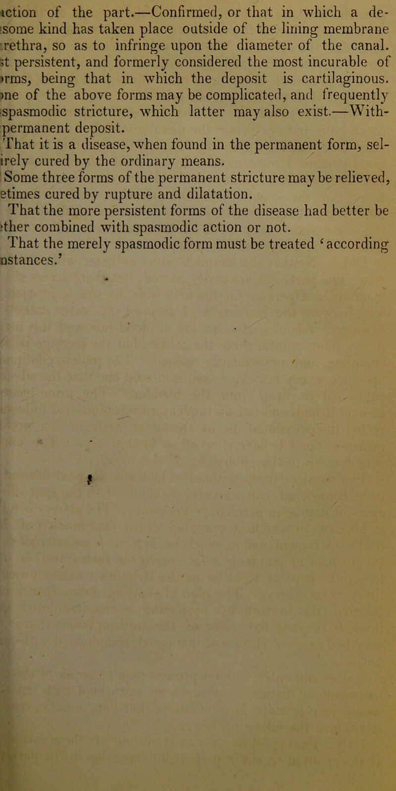 action of the part.—Confirmed, or that in which a de- 'some kind has taken place outside of the lining membrane .rethra, so as to infringe upon the diameter of the canal. St persistent, and formerly considered the most incurable of !>rms, being that in which the deposit is cartilaginous, me of the above forms may be complicated, and frequently ispasmodic stricture, w^hich latter may also exist.—With- permanent deposit. That it is a disease, when found in the permanent form, sel- irely cured by the ordinary means. Some three forms of the permanent stricture maybe relieved, etimes cured by rupture and dilatation. That the more persistent forms of the disease had better be jther combined with spasmodic action or not. That the merely spasmodic form must be treated ‘according Dstances.’