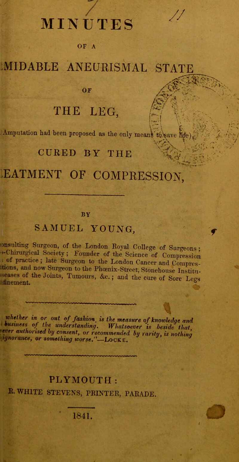 / // MINUTES OF A :MIDABLE ANECJRISMAL STATE .EATMENT OF COAIPRESSION, SAMUEL YOUNG, onsiilting Surgeon, of the London Eoyal CoUege of Surgeons • o-Chirurgical Society; Founder of the Science of Compression I of practice; late Surgeon to the London Cancer and Compres- thons, and now Surgeon to the Phoenix-Street, Stonehouse Institu- kjeases of the Joints, Tumours, &c.; and the cure of Sore Letrs l»nTiPrnPTit o wkeiher in or out of fashion^ is the measure of knowledge and wusiiiess of the understanding. Whatsoever is beside that fMtr authorised by consent, or recommended by rarity, is nolhina {ignorance, or something worse.”—Locke. PLYMOUTH; B. WHITE STEVENS, PRINTER, PARADE. BY 1841.