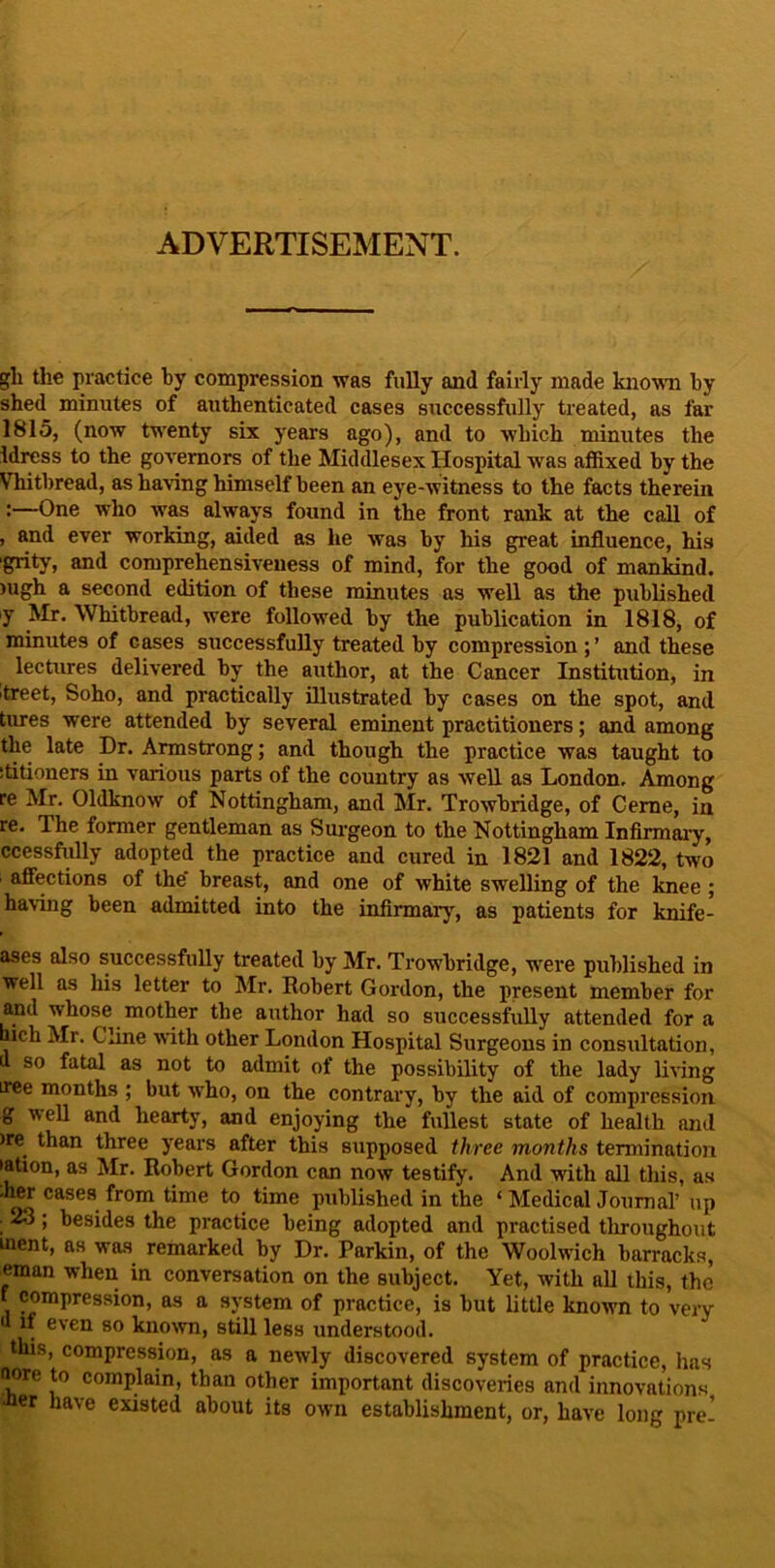 ADVERTISEMENT. gli the practice by compression was fully and fairly made kno'wm by shed minutes of authenticated cases successfully treated, as far 1815, (now twenty six years ago), and to which minutes the idress to the governors of the Middlesex Hospital was affixed by the Vhitbread, as having himself been an eye-witness to the facts therein :—One who was always found in the front rank at the call of , and ever working, aided as he was by his great influence, his grity, and comprehensiveness of mind, for the good of mankind. )ugh a second edition of these minutes as well as the published y Mr. Whitbread, were followed by the publication in 1818, of minutes of cases successfully treated by compression ; ’ and these lectures delivered by the author, at the Cancer Institution, in itreet, Soho, and practically illustrated by cases on the spot, and tures were attended by several eminent practitioners; and among the late Dr. Armstrong; and though the practice was taught to ititioners in various parts of the country as Avell as London. Among re Mr. Oldknow of Nottingham, and Mr. Trowbridge, of Ceme, in re. The former gentleman as Sui’geon to the Nottingham Infirmaiy, ccessfully adopted the practice and cured in 1821 and 1822, two afliections of the’ breast, and one of white swelling of the knee ; having been admitted into the infirmarj^, as patients for knife- ases also successfully treated by Mr. Trowbridge, were published in well as his letter to Mr. Robert Gordon, the present member for and whose mother the author had so successfully attended for a bich Mr. Cline with other London Hospital Surgeons in consultation, (1 so fatal as not to admit of the possibility of the lady li^■ing tree months ; but wffio, on the contrary, by the aid of compression g well and hearty, and enjoying the fullest state of health and )re than three years after this supposed three months termination •ation, as Mr. Robert Gordon can now testify. And with ail this, as ,hM cases from time to time published in the ‘ Medical Journal’ up ; 23; besides the practice being adopted and practised tlrroughout ment, as was remarked by Dr. Parkin, of the Woolwich barracks, eman when in conversation on the subject. Yet, with all this, the f compres.sion, as a sj'stem of practice, is but little known to very d if even so known, still less understood. this, compression, as a newly discovered system of practice, has fiore to complain, than other important discoveries and innovations •tier have existed about its own establishment, or, have long pre’