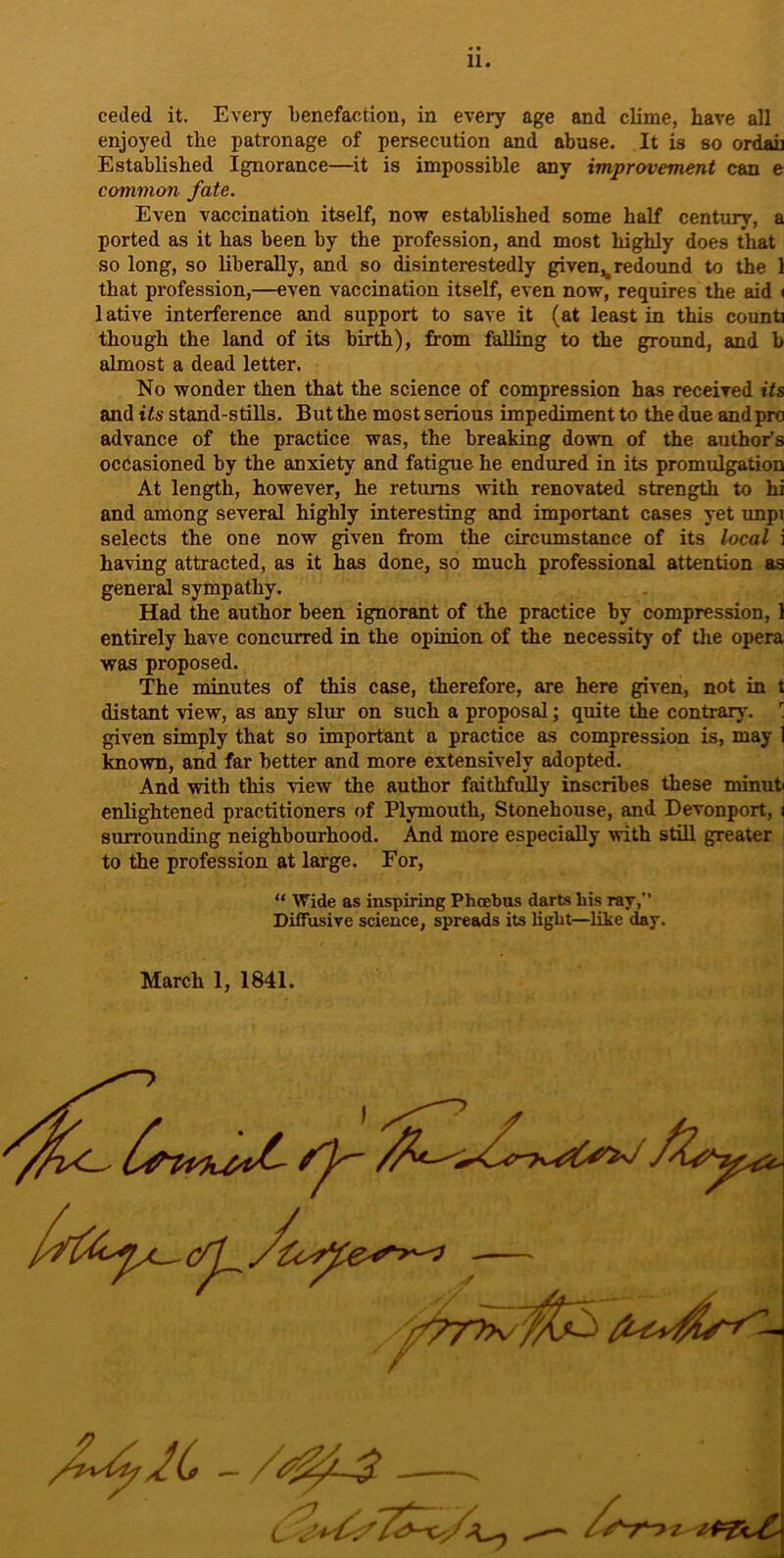 11. ceded it. Eveiy benefactiou, in every age and clime, have all enjoyed the patronage of persecution and abuse. It is so ordau Established Ignorance—it is impossible any improvement can e common fate. Even vaccination itself, now established some half century, a ported as it has been by the profession, and most highly does that so long, so liberally, and so disinterestedly given,, redound to the 1 that profession,—even vaccination itself, even now, requires the aid « 1 ative interference and support to save it (at least in this count] though the land of its birth), from falling to the ground, and b almost a dead letter. No wonder then that the science of compression has received its and its stand-stills. But the most serious impediment to the due and pro advance of the practice was, the breaking down of the author’s occasioned by the anxiety and fatigue he endured in its promulgation At length, however, he returns Avith renovated strength to hi and among several highly interesting and important cases yet xmpi selects the one now given from the circumstance of its local i having attracted, as it has done, so much professional attention as general sympathy. Had the author been ignorant of the practice by compression, 1 entirely have concurred in the opinion of the necessity of the opera was proposed. The minutes of this case, therefore, are here given, not in t distant view, as any slur on such a proposal; quite the contrary. ’ given simply that so important a practice as compression is, may 1 known, and far better and more extensively adopted. And with this view the author faithfully inscribes these minut enlightened practitioners of Plymouth, Stonehouse, and Devonport, i surrounding neighbourhood. And more especially with still greater to the profession at large. For, “ Wide as inspiring Phoebus darts his ray, Diffusive science, spreads its light—like day. March 1, 1841.