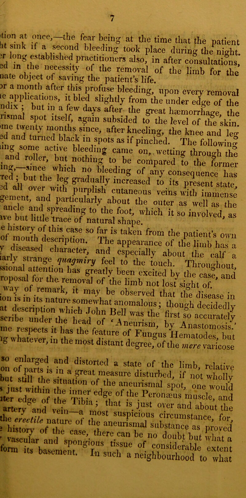 'tion at once,—the fear being at the time that the patient bt sink if a second bleeding took place during the night dm the necessity of the removal of the limb for the nate object of saving the patient’s life. 3r a month after this profuse bleeding, npon every removal le applications, it bled shghtly from the under eige of the ndix ; but in a feiv days after the great litemorrhLe the rismal spot itself, again subsided to the level of t£ skin •me tiventj months since, after kneeling, the knee and leg ed and turned black in spots as if pinched. The following bleeding came on, , wetting through the ino- fbe compared to the former red • birtL]p'''^ bleeding of any consequence has Ted but the eg gradually increased to its present state =d all over with purplish cutaneous veins irith immense oCrnent, and particularly about the outer as well as the ^anclc and spreading to the foot, which it so irled as ive but little trace of natural shape. ^ e history of this case so far is taken from the patient’s own mouth description. The appearance of the limb has a y diseased character, and especially about the calf n larly strange quagmiry feel to the touch. Throuo-hout isional attention has greatly been excited by the cas? and roposal for the removal of the limb not lost^s gh^ ^ ig whaLer! in tiTe on of 'listorted a state of the limb, relative but stSrthp\h *“'■'= disturbed, if not wholly d^f '.rv Pt^ronm'us mus irand M,.rv <='’«■ at'd about the y and vein a most suspicious circinT»cf--inr>Q r hirfi/’r^^' -brnr‘r;;o :d^