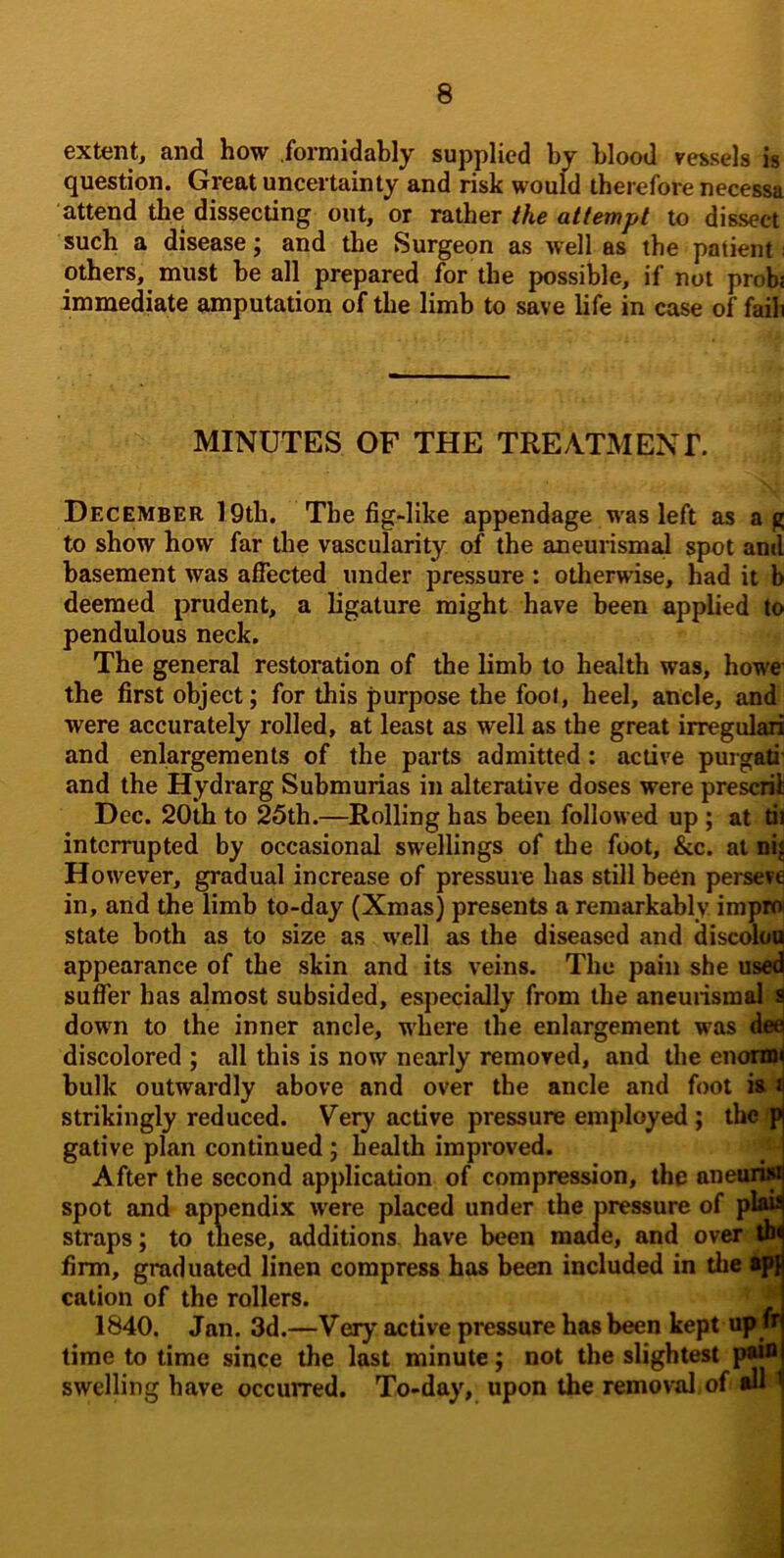 extent, and how formidably supplied by blood vessels is question. Great uncertainty and risk would therefore necessa attend the dissecting out, or rather the attempt to dissect such a disease; and the Surgeon as well as the patient; others, must be all prepared for the possible, if not probs immediate amputation of the limb to save life in case of faih MINUTES OF THE TREATMENT. December l9th. The fig-like appendage w'as left as a g to show how far the vascularity of the aneurismal spot and basement was affected under pressure : otherwise, had it b deemed prudent, a ligature might have been applied to pendulous neck. The general restoration of the limb to health was, how'e the first object; for this purpose the foot, heel, ancle, and were accurately rolled, at least as well as the great irregulari and enlargements of the parts admitted: active purgali' and the Hydrarg Submurias in alterative doses were present Dec. 20th to 25th.—Rolling has been followed up ; at tu interrupted by occasional swellings of the foot, &c. at iii| However, gradual increase of pressure has still been persew in, and the limb to-day (Xmas) presents a remarkably impm state both as to size as w'ell as the diseased and discok»Q appearance of the skin and its veins. The pain she use4 suflbr has almost subsided, especially from the aneuiismal J down to the inner ancle, where the enlargement was da discolored ; all this is now nearly removed, and the enonw bulk outwardly above and over the ancle and foot » i strikingly reduced. Very active pressure employed; the f gative plan continued; health improved. After the second application of compression, the anean* spot and appendix were placed under the pressure of pl*u straps; to these, additions have been maae, and over ^ firm, graduated linen compress has been included in the cation of the rollers. ^ 1840, Jan. 3d.—Very active pressure has been kept up» time to time since the last minute; not the slightest p*® swelling have occurred. To-day, upon the removal of w '