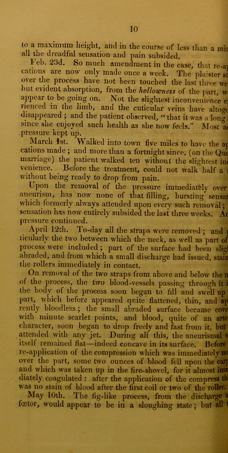 to a raaxinnim height, and in the course of less than a inir all the dreadful sensation and pain subsided. Feb. 23d. So much amendment in the case, that re-ai cations are now only made once a week. The phiisier st over the process have not been touched the last three we but evident absorption, from the hollowness of the ])art, wi appear to be going on. Not the slightest inconvenient^ e: Jienced in the limb, and the cuticular veins have altoge disappeared j and the patient observed, “ that it was a lon^i since she enjoyed such health as she now feels.” Most at pressure kept up. March 1st. W alked into town five miles to have the ar cations made ; and more than a fortnight since, (on the Que marriage) the patient walked ten without the slightest in< venience. Before the treatment, could not walk half a i without being ready to drop from pain. Upon the removal of the pressure immediatfely over aneurism, has now none of tliat filling, bursting sensat which formerly always attended upon every such removal; sensation has now entirely subsided the last three weeks. Ac pressure continued. April 12th. To-day all the straps were removed ; and i ticularly the two between wdiich the neck, as well as part of process were included; part of the surface had been sligi abraded, and from which a small discharge had issued, stain the rollers immediately in contact. On removal of the two straps from above and below the o of the process, the two blood-vessels passing through it i the body of the process soon began to fill and swell up part, which before appeared quite flattened, thin, and iq> rently bloodless; the small abraded surface became cove with minute scarlet points, and blood, quite of an ailC character, soon began to drop freely and fast from it, but' attended with any jet. During all this, the aneurismal * itself remained flat—indeed concave in its surface. Befor*' re-application of the compression which was immediately I® over the part, some two ounces of blood fell upon the calj and which was taken up in the fire-shovel, for it almost iiMj diately coagulated : after the application of the compress tfc was no stain of blood after the first coil or two of the roBeft' May lOih. The fig-like process, from the dischai^*l foetor, would appear to be in a sloughing sUite; but ^