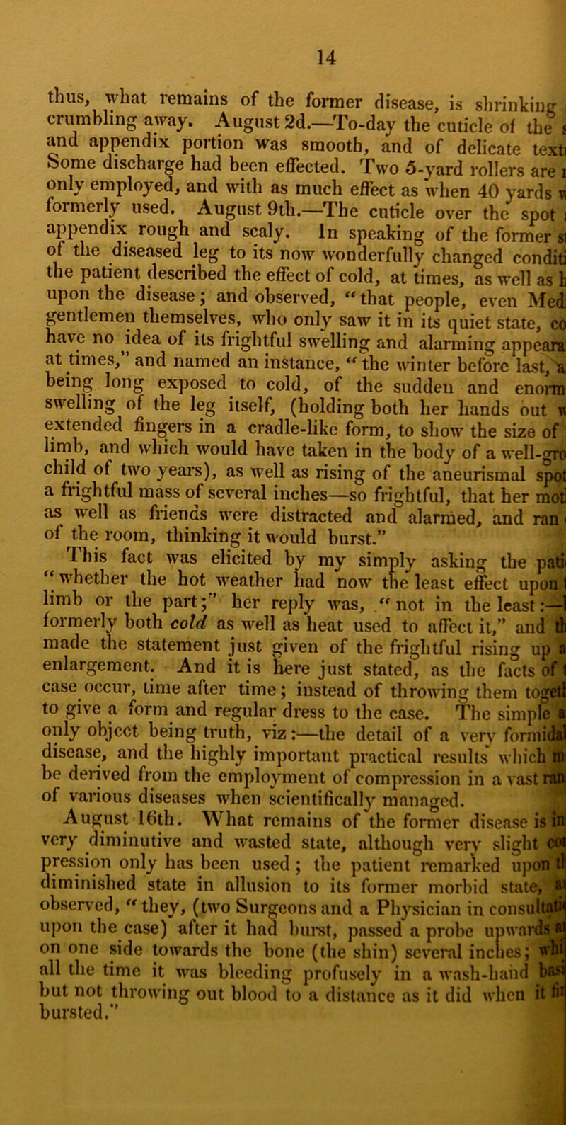 thus, what remains of the former disease, is slirinkine crumbling away. August 2d.—To-day the cuticle of the i and appendix portion was smooth, and of delicate text Some discharge had been effected. Two 5-yard rollers are i only employed, and with as much eflfect as when 40 yards n foimerly used. August 9th.—^The cuticle over the spot i ap^jendix rough and scaly. In speaking of the former ^ of the diseased leg to its now wonderfully changed con did the patient described the effect of cold, at times, as well as li upon the disease; and observed, that people, even Med gentlemen themselves, who only saw it in its quiet state, co have no idea of its frightful swelling and alarming appeaiu at times, and named an instance, “ the unnter before last, a being long exposed to cold, of the sudden and enorm swelling of the leg itself, (holding both her hands but m extended fingers in a cradle-like form, to show the size of limb, and which would have taken in the body of a well-gro child of two years), as well as rising of the aneurismal spof a frightful mass of several inches—so frightful, that her motl as well as friends were distracted and alarmed, and ran < of the room, thinking it would burst.” This fact was elicited by my simply asking the paffi ‘‘ whether the hot w^eather had now the least effect upon I limb or the part;” her reply was, “not in the least formerly both cold as well as heat used to affect it,” and d made the statement just given of the frightful rising up I enlargement. And it is ^re just stated, as the facts of I case occur, time after time; instead of throwing them togd to give a form and regular dress to the case, the simple 'I only object being truth, viz:—the detail of a verj^ fomiii^ disease, and the highly important practical results which ^ be derived from the employment of compression in a vastriffl of various diseases when scientifically managed. fi August 16th. What remains of the former disease is W very diminutive and wasted state, although very slight 06j pression only has been used; the patient remarked uponW diminished state in allusion to its former morbid states H observed, “ they, (two Surgeons and a Physician in consults upon the case) after it had hiiret, passed a prohe iipwar<fefl on one side towards the bone (the shin) several incties; tfw all the time it was bleeding profusely in a wash-hand b#* but not throwing out blood to a distance as it did when it ft bursted.”