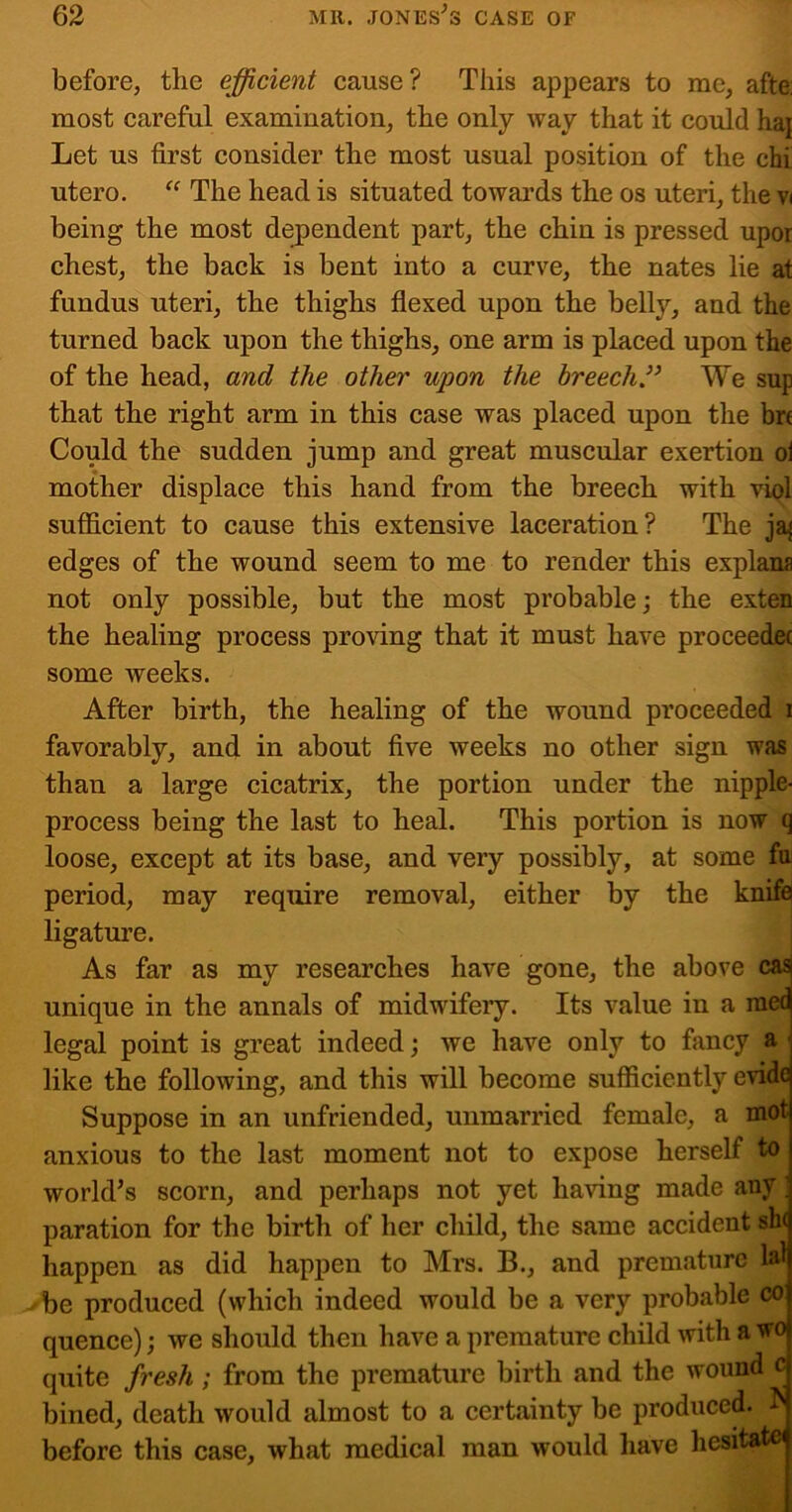 before, the efficient cause? This appears to me, afte: most careful examination, the only way that it could haj Let us first consider the most usual position of the chi utero. “ The head is situated towards the os uteri, the vi being the most dejpendent part, the chin is pressed upor chest, the back is bent into a curve, the nates lie at fundus uteri, the thighs flexed upon the belly, and the turned back upon the thighs, one arm is placed upon the of the head, and the other upon the breech” We sup that the right arm in this case was placed upon the bre Could the sudden jump and great muscular exertion ol mother displace this hand from the breech with vipl sufficient to cause this extensive laceration? The ja{ edges of the wound seem to me to render this explana not only possible, but the most probable; the exten the healing process proving that it must have proceedec some weeks. After birth, the healing of the wound proceeded i favorably, and in about five weeks no other sign was than a large cicatrix, the portion under the nipple- process being the last to heal. This portion is now q loose, except at its base, and very possibly, at some fu period, may require removal, either by the knife ligature. As far as my researches have gone, the above casj unique in the annals of midwifery. Its value in a rae(^ legal point is great indeed; we have only to fancy a | like the following, and this will become sufficiently evide Suppose in an unfriended, unmarried female, a mot anxious to the last moment not to expose herself to world’s scorn, and perhaps not yet having made any; paration for the birth of her child, the same accident sh( happen as did happen to Mrs. B., and premature lal be produced (which indeed would be a very probable co quence); we should then have a premature child with a wo quite fresh; from the premature birth and the wound c bined, death would almost to a certainty be produced, h before this case, what medical man would have hesitatei