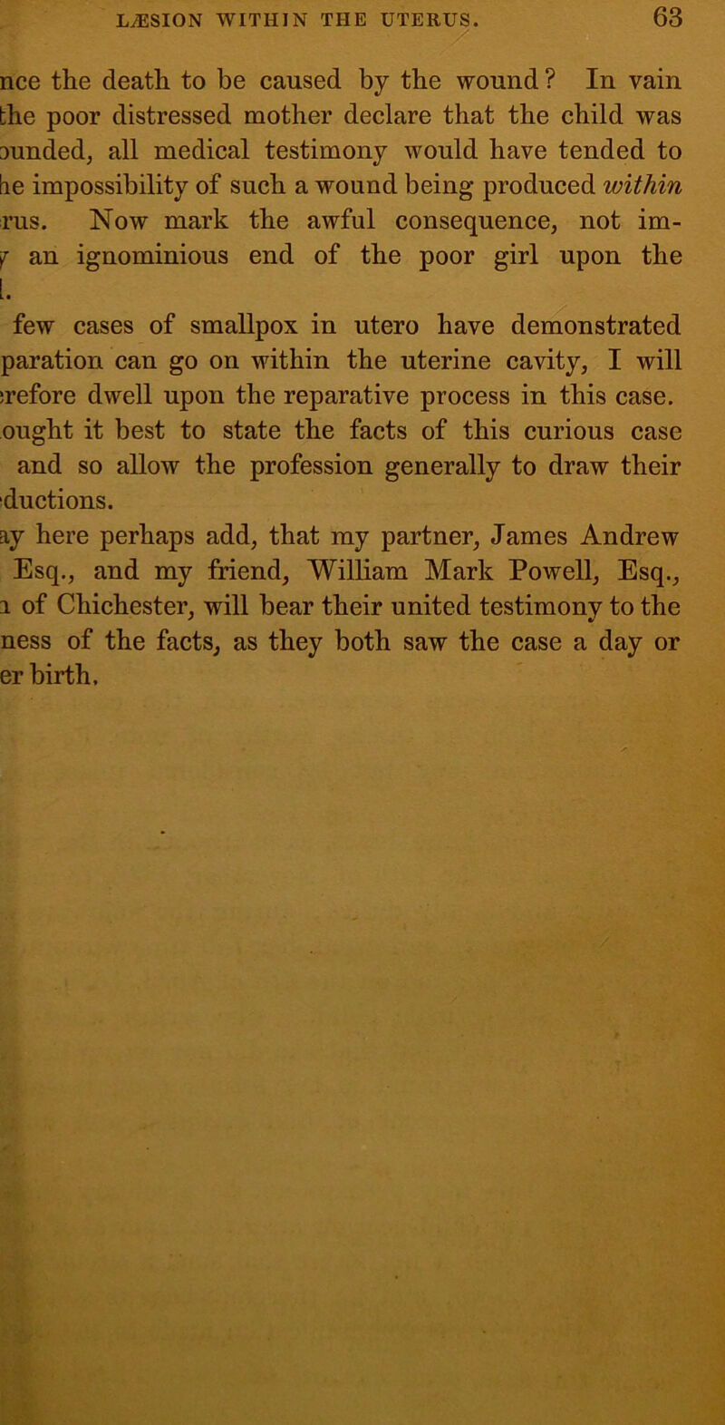 / nee the death to be caused by the wound ? In vain the poor distressed mother declare that the child was funded, all medical testimony would have tended to tie impossibility of such a wound being produced within rus. Now mark the awful consequence, not im- j an ignominious end of the poor girl upon the 1. few cases of smallpox in utero have demonstrated paration can go on within the uterine cavity, I will irefore dwell upon the reparative process in this case, ought it best to state the facts of this curious case and so allow the profession generally to draw their ductions. ay here perhaps add, that my partner, James Andrew Esq., and my friend, William Mark Powell, Esq., 1 of Chichester, will bear their united testimonv to the ness of the facts, as they both saw the case a day or er birth.