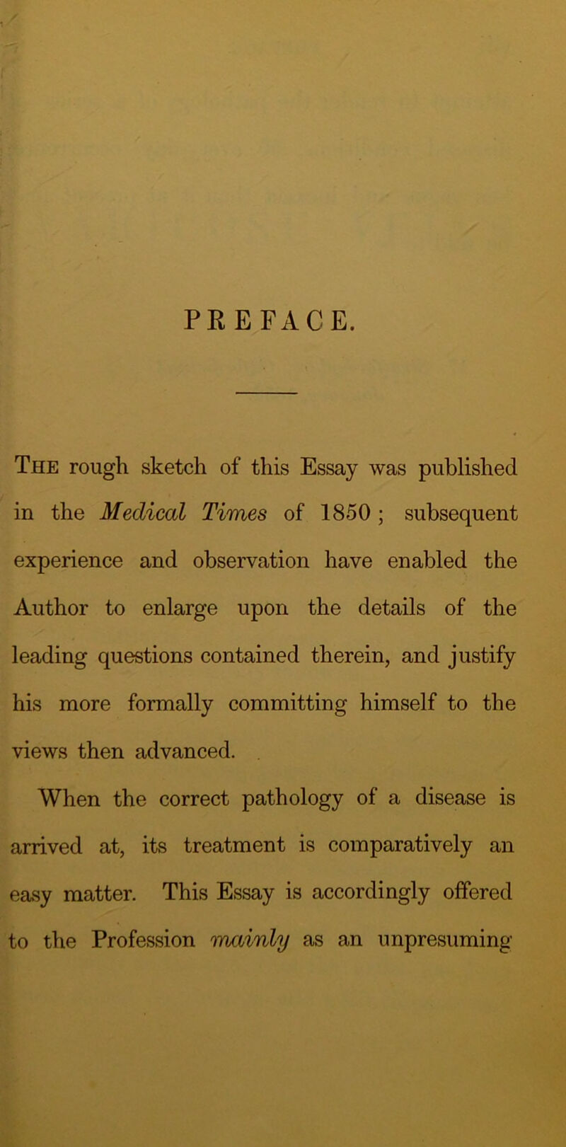 PREFACE. The rough sketch of this Essay was published in the Medical Times of 1850 ; subsequent experience and observation have enabled the Author to enlarge upon the details of the leading questions contained therein, and justify his more formally committing himself to the views then advanced. . When the correct pathology of a disease is arrived at, its treatment is comparatively an easy matter. This Essay is accordingly offered to the Profession mainly as an unpresuming