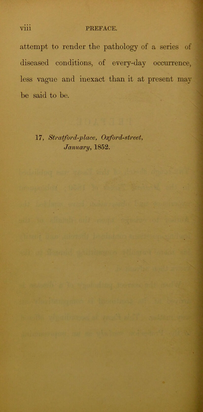 attempt to render the pathology of a series of diseased conditions, of every-day occurrence, less vague and inexact than it at present may be said to be. 17, Stratford-place, Oxford-street, January, 1852.