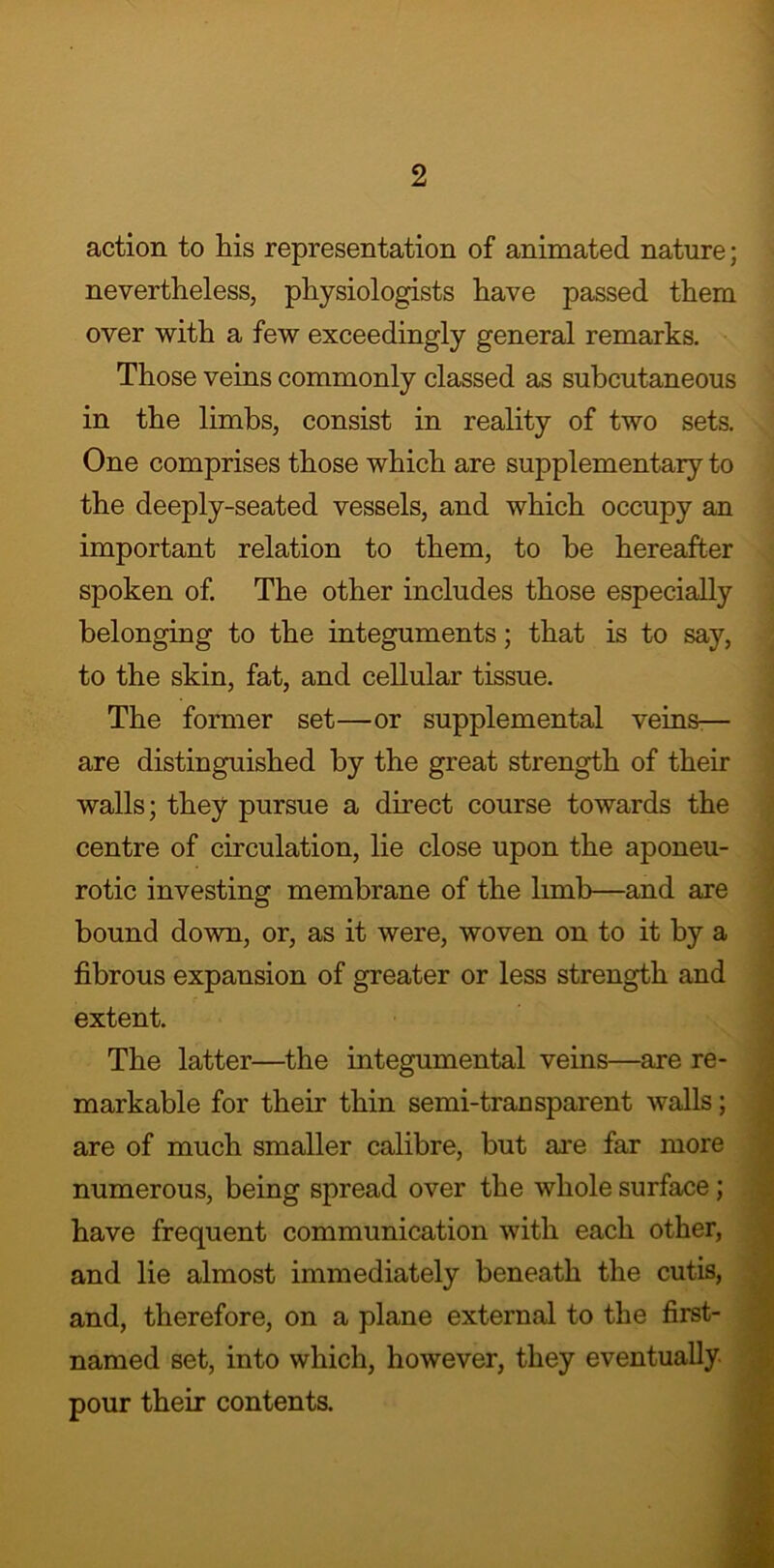action to his representation of animated nature; nevertheless, physiologists have passed them over with a few exceedingly general remarks. Those veins commonly classed as subcutaneous in the limbs, consist in reality of two sets. One comprises those which are supplementary to the deeply-seated vessels, and which occupy an important relation to them, to be hereafter spoken of. The other includes those especially belonging to the integuments; that is to say, to the skin, fat, and cellular tissue. The former set—or supplemental veins-— are distinguished by the great strength of then- walls; they pursue a direct course towards the centre of circulation, lie close upon the aponeu- rotic investing membrane of the limb—and are bound down, or, as it were, woven on to it by a fibrous expansion of greater or less strength and extent. The latter—the integumental veins—are re- markable for their thin semi-transparent walls; are of much smaller calibre, but are far more numerous, being spread over the whole surface; have frequent communication with each other, and lie almost immediately beneath the cutis, and, therefore, on a plane external to the first- named set, into which, however, they eventually pour their contents.