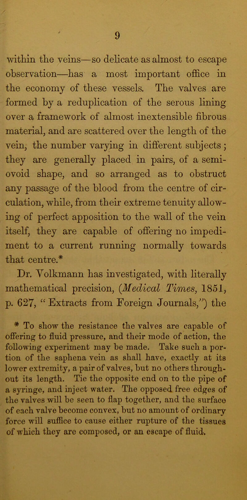 within the veins—so delicate as almost to escape observation—has a most important office in the economy of these vessels. The valves are formed by a reduplication of the serous lining over a framework of almost inextensible fibrous material, and are scattered over the length of the vein, the number varying in different subjects ; they are generally placed in pairs, of a semi- ovoid shape, and so arranged as to obstruct any passage of the blood from the centre of cir- culation, while, from their extreme tenuity allow- ing of perfect apposition to the wall of the vein itself, they are capable of offering no impedi- ment to a current running normally towards that centre.* Dr. Volkmann has investigated, with literally mathematical precision, (Medical Times, 1851, p. 627, “Extracts from Foreign Journals/') the * To show the resistance the valves are capable of offering to fluid pressure, and their mode of action, the following experiment may be made. Take such a por- tion of the saphena vein as shall have, exactly at its lower extremity, a pair of valves, but no others through- out its length. Tie the opposite end on to the pipe of a syringe, and inject water. The opposed free edges of the valves will be seen to flap together, and the surface of each valve become convex, but no amount of ordinary force will suffice to cause either rupture of the tissues of which they are composed, or an escape of fluid.