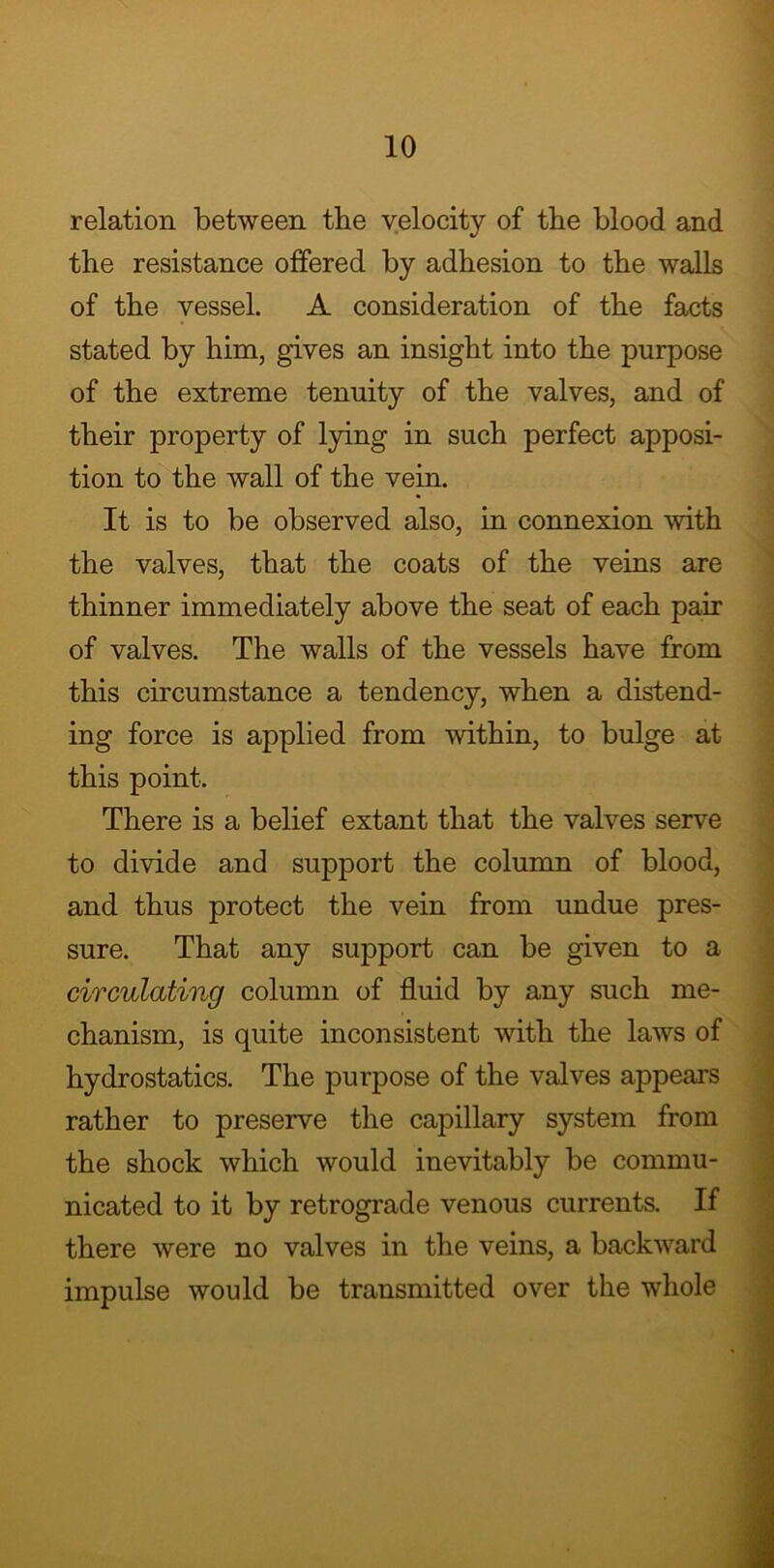 relation between the velocity of the blood and the resistance offered by adhesion to the walls of the vessel. A consideration of the facts stated by him, gives an insight into the purpose of the extreme tenuity of the valves, and of their property of lying in such perfect apposi- tion to the wall of the vein. It is to be observed also, in connexion with the valves, that the coats of the veins are thinner immediately above the seat of each pair of valves. The walls of the vessels have from this circumstance a tendency, when a distend- ing force is applied from within, to bulge at this point. There is a belief extant that the valves serve to divide and support the column of blood, and thus protect the vein from undue pres- sure. That any support can be given to a circulating column of fluid by any such me- chanism, is quite inconsistent with the laws of hydrostatics. The purpose of the valves appears rather to preserve the capillary system from the shock which would inevitably be commu- nicated to it by retrograde venous currents. If there were no valves in the veins, a backward impulse would be transmitted over the whole