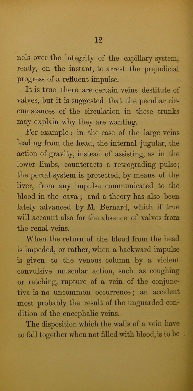 nels over the integrity of the capillary system, ready, on the instant, to arrest the prejudicial progress of a refluent impulse. It is true there are certain veins destitute of valves, but it is suggested that the peculiar cir- cumstances of the circulation in these trunks may explain why they are wanting. For example : in the case of the large veins leading from the head, the internal jugular, the action of gravity, instead of assisting, as in the lower limbs, counteracts a retrograding pulse; the portal system is protected, by means of the liver, from any impulse communicated to the blood in the cava ; and a theory has also been lately advanced by M. Bernard, which if true will account also for the absence of valves from the renal veins. When the return of the blood from the head is impeded, or rather, when a backward impulse is given to the venous column by a violent convulsive muscular action, such as coughing or retching, rupture of a vein of the conjunc- tiva is no uncommon occurrence; an accident most probably the result of the unguarded con- dition of the encephalic veins. The disposition which the walls of a vein have to fall together when not filled with blood, is to be