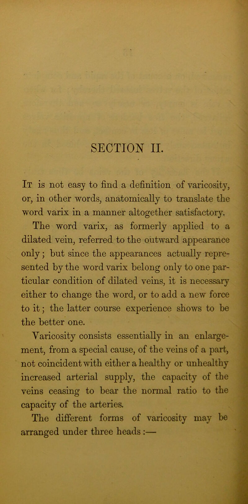 SECTION II. It is not easy to find a definition of varicosity, or, in other words, anatomically to translate the word varix in a manner altogether satisfactory. The word varix, as formerly applied to a dilated vein, referred to the outward appearance only; but since the appearances actually repre- sented by the word varix belong only to one par- ticular condition of dilated veins, it is necessary either to change the word, or to add a new force to it; the latter course experience shows to be the better one. Varicosity consists essentially in an enlarge- ment, from a special cause, of the veins of a part, not coincident with either a healthy or unhealthy increased arterial supply, the capacity of the veins ceasing to bear the normal ratio to the capacity of the arteries. The different forms of varicosity may be arranged under three heads :—
